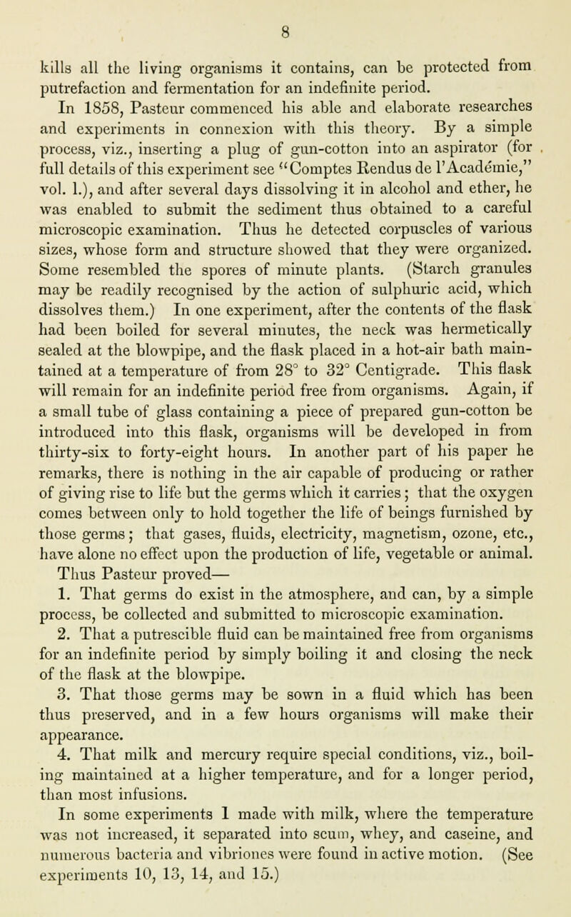 kills all the living organisms it contains, can be protected from putrefaction and fermentation for an indefinite period. In 1858, Pasteur commenced his able and elaborate researches and experiments in connexion with this theory. By a simple process, viz., inserting a plug of gun-cotton into an aspirator (for full details of this experiment see  Comptes Rendus de 1' Academie, vol. 1.), and after several days dissolving it in alcohol and ether, he was enabled to submit the sediment thus obtained to a careful microscopic examination. Thus he detected corpuscles of various sizes, whose form and structure showed that they were organized. Some resembled the spores of minute plants. (Starch granules may be readily recognised by the action of sulphuric acid, which dissolves them.) In one experiment, after the contents of the flask had been boiled for several minutes, the neck was hermetically sealed at the blowpipe, and the flask placed in a hot-air bath main- tained at a temperature of from 28° to 32° Centigrade. This flask will remain for an indefinite period free from organisms. Again, if a small tube of glass containing a piece of prepared gun-cotton be introduced into this flask, organisms will be developed in from thirty-six to forty-eight hours. In another part of his paper he remarks, there is nothing in the air capable of producing or rather of giving rise to life but the germs which it carries; that the oxygen comes between only to hold together the life of beings furnished by those germs; that gases, fluids, electricity, magnetism, ozone, etc., have alone no effect upon the production of life, vegetable or animal. Thus Pasteur proved— 1. That germs do exist in the atmosphere, and can, by a simple process, be collected and submitted to microscopic examination. 2. That a putrescible fluid can be maintained free from organisms for an indefinite period by simply boiling it and closing the neck of the flask at the blowpipe. 3. That those germs may be sown in a fluid which has been thus preserved, and in a few hours organisms will make their appearance. 4. That milk and mercury require special conditions, viz., boil- ing maintained at a higher temperature, and for a longer period, than most infusions. In some experiments 1 made with milk, where the temperature was not increased, it separated into scum, whey, and caseine, and numerous bacteria and vibriones were found in active motion. (See experiments 10, 13, 14, and 15.)