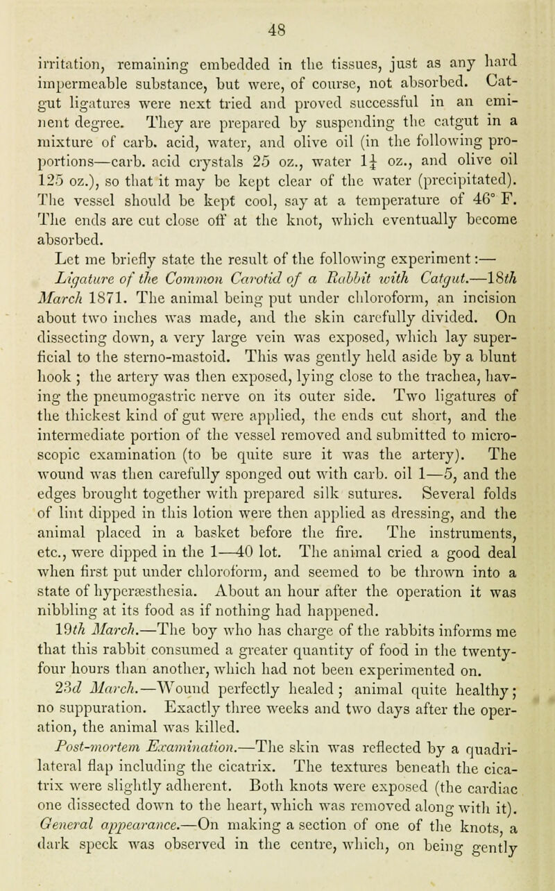 irritation, remaining embedded in the tissues, just as any hard impermeable substance, but were, of course, not absorbed. Cat- gut ligatures were next tried and proved successful in an emi- nent degree. They are prepared by suspending the catgut in a mixture of carb. acid, water, and olive oil (in the following pro- portions—carb. acid crystals 25 oz., water 1£ oz., and olive oil 125 oz.), so that it may be kept clear of the water (precipitated). The vessel should be kept cool, say at a temperature of 46° F. The ends are cut close off at the knot, which eventually become absorbed. Let me briefly state the result of the following experiment:— Ligature of the Common Carotid of a Rabbit with Catgut.—18th March 1871. The animal being put under chloroform, an incision about two inches was made, and the skin carefully divided. On dissecting down, a very large vein was exposed, which lay super- ficial to the sterno-mastoid. This was gently held aside by a blunt hook ; the artery was then exposed, lying close to the trachea, hav- ing the pneumogastric nerve on its outer side. Two ligatures of the thickest kind of gut were applied, the ends cut short, and the intermediate portion of the vessel removed and submitted to micro- scopic examination (to be quite sure it was the artery). The wound was then carefully sponged out with carb. oil 1—5, and the edges brought together with prepared silk sutures. Several folds of lint dipped in this lotion were then applied as dressing, and the animal placed in a basket before the fire. The instruments, etc., were dipped in the 1—40 lot. The animal cried a good deal when first put under chloroform, and seemed to be thrown into a state of hyperesthesia. About an hour after the operation it was nibbling at its food as if nothing had happened. 1!M March.—The boy who has charge of the rabbits informs me that this rabbit consumed a greater quantity of food in the twenty- four hours than another, which had not been experimented on. 23d March.—Wound perfectly healed; animal quite healthy; no suppuration. Exactly three weeks and two days after the oper- ation, the animal was killed. Post-mortem Examination.—The skin was reflected by a quadri- lateral flap including the cicatrix. The textures beneath the cica- trix were slightly adherent. Both knots were exposed (the cardiac one dissected down to the heart, which was removed along with it). General appearance.—On making a section of one of the knots a dark speck was observed in the centre, which, on being gently