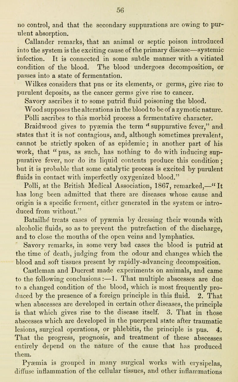 no control, and that the secondary suppurations arc owing to pur- ulent absorption. Callander remarks, that an animal or septic poison introduced into the system is the exciting cause of the primary disease—systemic infection. It is connected in some subtle manner with a vitiated condition of the blood. The blood undergoes decomposition, or passes into a state of fermentation. Wilkes considers that pus or its elements, or germs, give rise to purulent deposits, as the cancer germs give rise to cancer. Savory ascribes it to some putrid fluid poisoning the blood. Wood supposes the alterations in the blood to be of a zymotic nature. Polli ascribes to this morbid process a fermentative character. Braidwood gives to pyasmia the term '* suppurative fever, and states that it is not contagious, and, although sometimes prevalent, cannot be strictly spoken of as epidemic; in another part of his work, that  pus, as such, has nothing to do with inducing sup- purative fever, nor do its liquid contents produce this condition ; but it is probable that some catalytic process is excited by purulent fluids in contact with imperfectly oxygenized blood. Polli, at the British Medical Association, 1867, remarked,— It has long been admitted that there are diseases whose cause and origin is a specific ferment, either generated in the system or intro- duced from without. Batailhe treats cases of pyaemia by dressing their wounds with alcoholic fluids, so as to prevent the putrefaction of the discharge, and to close the mouths of the open veins and lymphatics. Savory remarks, in some very bad cases the blood is putrid at the time of death, judging from the odour and changes which the blood and soft tissues present by rapidly-advancing decomposition. Castleman and Ducrest made experiments on animals, and came to the following conclusions:—1. That multiple abscesses are due to a changed condition of the blood, which is most frequently pro- duced by the presence of a foreign principle in this fluid. 2. That when abscesses are developed in certain other diseases, the principle is that which gives rise to the disease itself. 3. That in those abscesses which are developed in the puerperal state after traumatic lesions, surgical operations, or phlebitis, the principle is pus. 4. That the progress, prognosis, and treatment of these abscesses entirely depend on the nature of the cause that has produced them. Pyaemia is grouped in many surgical works with erysipelas, diffuse inflammation of the cellular tissues, and other inflammations