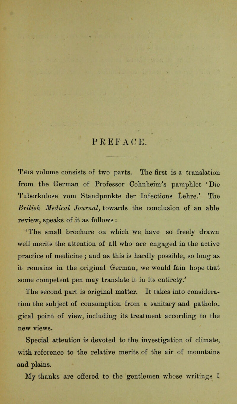 PREFACE. This volume consists of two parts. The first is a translation from the German of Professor Cohnheim's pamphlet ' Die Tuberkulose vom Standpunkte der Infections Lehre.' The British Medical Journal, towards the conclusion of an able review, speaks of it as follows : 'The small brochure on which we have so freely drawn well merits the attention of all who are engaged in the active practice of medicine; and as this is hardly possible, so long as it remains in the original German, we would fain hope that some competent pen may translate it in its entirety.' The second part is original matter. It takes into considera- tion the subject of consumption from a sanitary and patholo. gical point of view, including its treatment according to the new views. Special attention is devoted to the investigation of climate, with reference to the relative merits of the air of mountains and plains. My thanks are offered to the gentlemen whose writings I