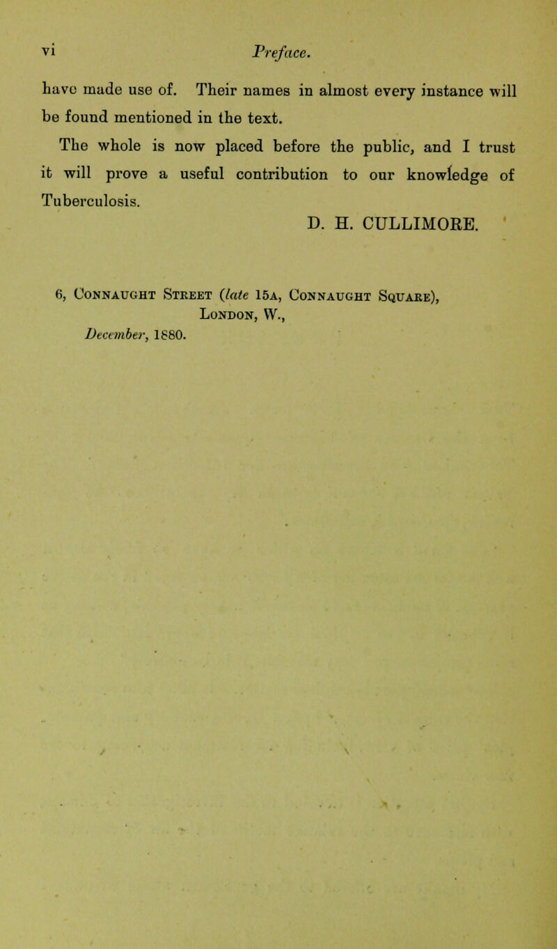 have made use of. Their names in almost every instance will be found mentioned in the text. The whole is now placed before the public, and I trust it will prove a useful contribution to our knowledge of Tuberculosis. D. H. CULLIMORE. 6, OoNNAUGHT STREET {late 15A, CONNAUGHT SQUARE), London, W., December, 1880.