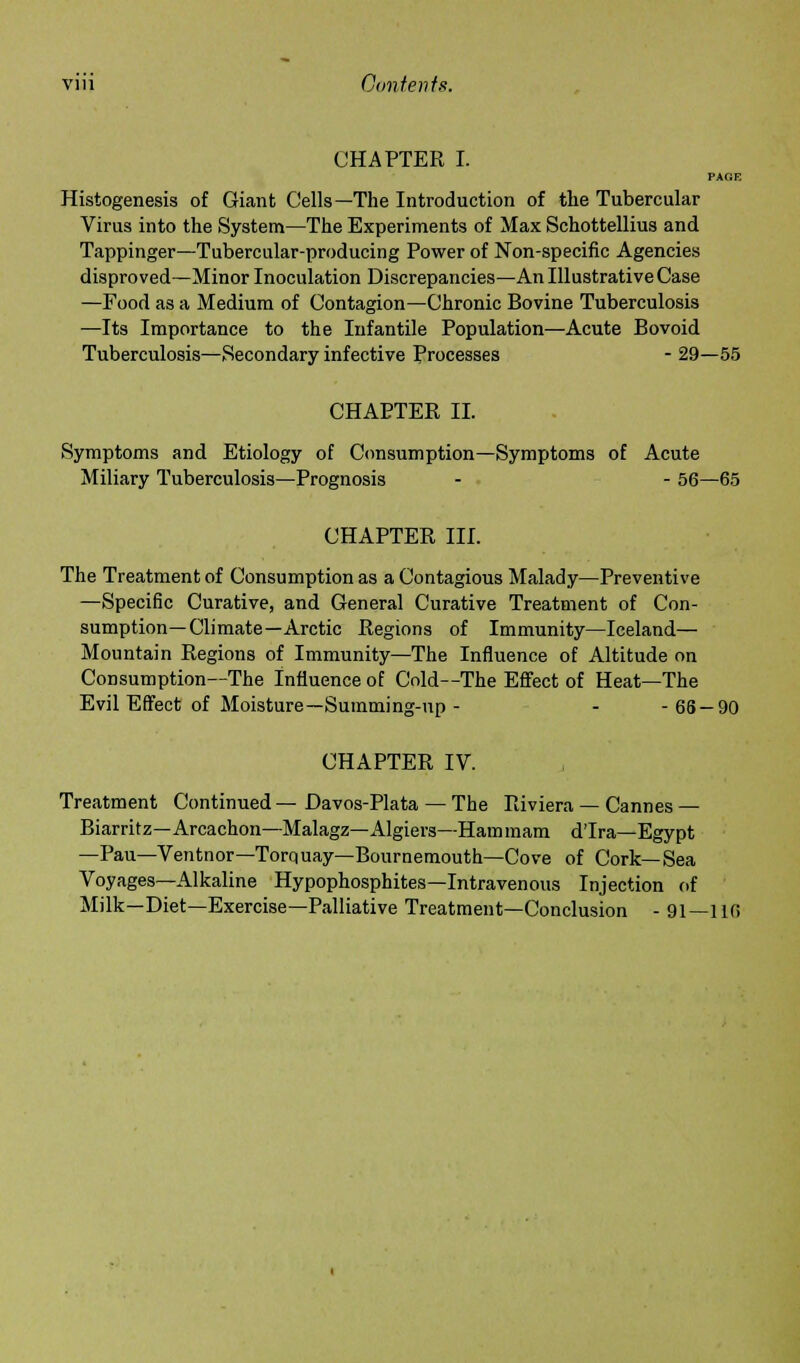 CHAPTER I. PAGE Histogenesis of Giant Cells—The Introduction of the Tubercular Virus into the System—The Experiments of Max Schottellius and Tappinger—Tubercular-producing Power of Non-specific Agencies disproved—Minor Inoculation Discrepancies—An Illustrative Case —Food as a Medium of Contagion—Chronic Bovine Tuberculosis —Its Importance to the Infantile Population—Acute Bovoid Tuberculosis—Secondary infective Processes - 29—55 CHAPTER II. Symptoms and Etiology of Consumption—Symptoms of Acute Miliary Tuberculosis—Prognosis - - 56—65 CHAPTER III. The Treatment of Consumption as a Contagious Malady—Preventive —Specific Curative, and General Curative Treatment of Con- sumption—Climate—Arctic Regions of Immunity—Iceland— Mountain Regions of Immunity—The Influence of Altitude on Consumption—The Influence of Cold—The Effect of Heat—The Evil Effect of Moisture—Summing-up - - -66 — 90 CHAPTER IV. Treatment Continued — Davos-Plata — The Riviera — Cannes— Biarritz—Arcachon—Malagz—Algiers—Hammam dTra—Egypt —Pau—Ventnor—Torquay— Bournemouth—Cove of Cork—Sea Voyages—Alkaline Hypophosphites—Intravenous Injection of Milk—Diet—Exercise—Palliative Treatment—Conclusion - 91—1 if!