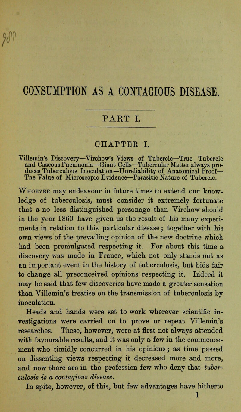 #r CONSUMPTION AS A CONTAGIOUS DISEASE. PART I. CHAPTER I. Villemin's Discovery—Virchow's Views of Tubercle—True Tubercle and Caseous Pneumonia—Giant Cells—Tubercular Matter always pro- duces Tuberculous Inoculation—Unreliability of Anatomical Proof— The Value of Microscopic Evidence—Parasitic Nature of Tubercle. Whoever may endeavour in future times to extend our know- ledge of tuberculosis, must consider it extremely fortunate that a no less distinguished personage than Virchow should in the year 1860 have given us the result of his many experi- ments in relation to this particular disease; together with his own views of the prevailing opinion of the new doctrine which had been promulgated respecting it. For about this time a discovery was made in France, which not only stands out as an important event in the history of tuberculosis, but bids fair to change all preconceived opinions respecting it. Indeed it may be said that few discoveries have made a greater sensation than Villemin's treatise on the transmission of tuberculosis by inoculation. Heads and hands were set to work wherever scientific in- vestigations were carried on to prove or repeat Villemin's researches. These, however, were at first not always attended with favourable results, and it was only a few in the commence- ment who timidly concurred in his opinions; as time passed on dissenting views respecting it decreased more and more, and now there are in the profession few who deny that tuber- culosis is a contagious disease. In spite, however, of this, but few advantages have hitherto