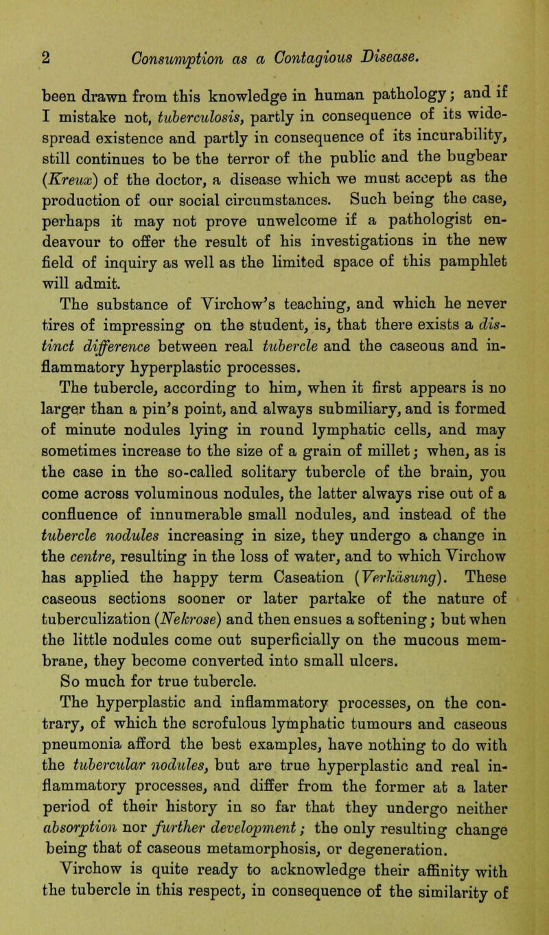 been drawn from this knowledge in human pathology; and if I mistake not, tuberculosis, partly in consequence of its wide- spread existence and partly in consequence of its incurability, still continues to be the terror of the public and the bugbear (Kreux) of the doctor, a disease which we must accept as the production of our social circumstances. Such being the case, perhaps it may not prove unwelcome if a pathologist en- deavour to offer the result of his investigations in the new field of inquiry as well as the limited space of this pamphlet will admit. The substance of Virchow's teaching, and which he never tires of impressing on the student, is, that there exists a dis- tinct difference between real tubercle and the caseous and in- flammatory hyperplastic processes. The tubercle, according to him, when it first appears is no larger than a pin's point, and always submiliary, and is formed of minute nodules lying in round lymphatic cells, and may sometimes increase to the size of a grain of millet; when, as is the case in the so-called solitary tubercle of the brain, you come across voluminous nodules, the latter always rise out of a confluence of innumerable small nodules, and instead of the tubercle nodules increasing in size, tbey undergo a change in the centre, resulting in the loss of water, and to which Virchow has applied the happy term Caseation (Verkasung). These caseous sections sooner or later partake of the nature of tuberculization (Nekrose) and then ensues a softening; but when the little nodules come out superficially on the mucous mem- brane, they become converted into small ulcers. So much for true tubercle. The hyperplastic and inflammatory processes, on the con- trary, of which the scrofulous lymphatic tumours and caseous pneumonia afford the best examples, have nothing to do with the tubercular nodules, but are true hyperplastic and real in- flammatory processes, and differ from the former at a later period of their history in so far that they undergo neither absorption nor further development; the only resulting change being that of caseous metamorphosis, or degeneration. Virchow is quite ready to acknowledge their affinity with the tubercle in this respect, in consequence of the similarity of