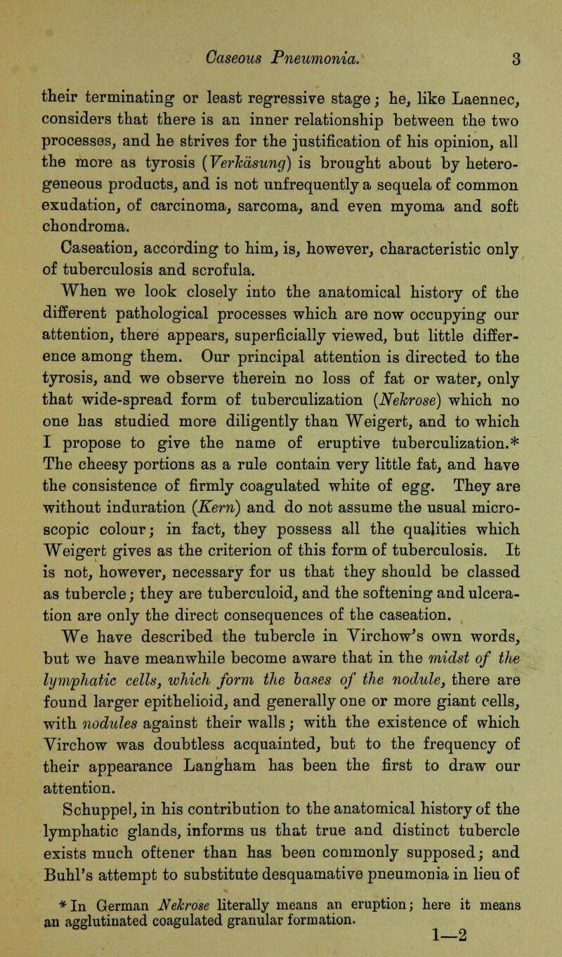 their terminating or least regressive stage; he, like Laennec, considers that there is an inner relationship between the two processes, and he strives for the justification of his opinion, all the more as tyrosis (VerTciisung) is brought about by hetero- geneous products, and is not unf requently a sequela of common exudation, of carcinoma, sarcoma, and even myoma and soft chondroma. Caseation, according to him, is, however, characteristic only of tuberculosis and scrofula. When we look closely into the anatomical history of the different pathological processes which are now occupying our attention, there appears, superficially viewed, but little differ- ence among them. Our principal attention is directed to the tyrosis, and we observe therein no loss of fat or water, only that wide-spread form of tuberculization (NeJcrose) which no one has studied more diligently than Weigert, and to which I propose to give the name of eruptive tuberculization.* The cheesy portions as a rule contain very little fat, and have the consistence of firmly coagulated white of egg. They are without induration (Kern) and do not assume the usual micro- scopic colour; in fact, they possess all the qualities which Weigert gives as the criterion of this form of tuberculosis. It is not, however, necessary for us that they should be classed as tubercle; they are tuberculoid, and the softening and ulcera- tion are only the direct consequences of the caseation. We have described the tubercle in Virchow's own words, but we have meanwhile become aware that in the midst of the lymphatic cells, which form the bases of the nodule, there are found larger epithelioid, and generally one or more giant cells, with nodules against their walls; with the existence of which Virchow was doubtless acquainted, but to the frequency of their appearance Langham has been the first to draw our attention. Schuppel, in his contribution to the anatomical history of the lymphatic glands, informs us that true and distinct tubercle exists much oftener than has been commonly supposed; and Buhl's attempt to substitute desquamative pneumonia in lieu of *In German Nehrose literally means an eruption; here it means an agglutinated coagulated granular formation. 1 4