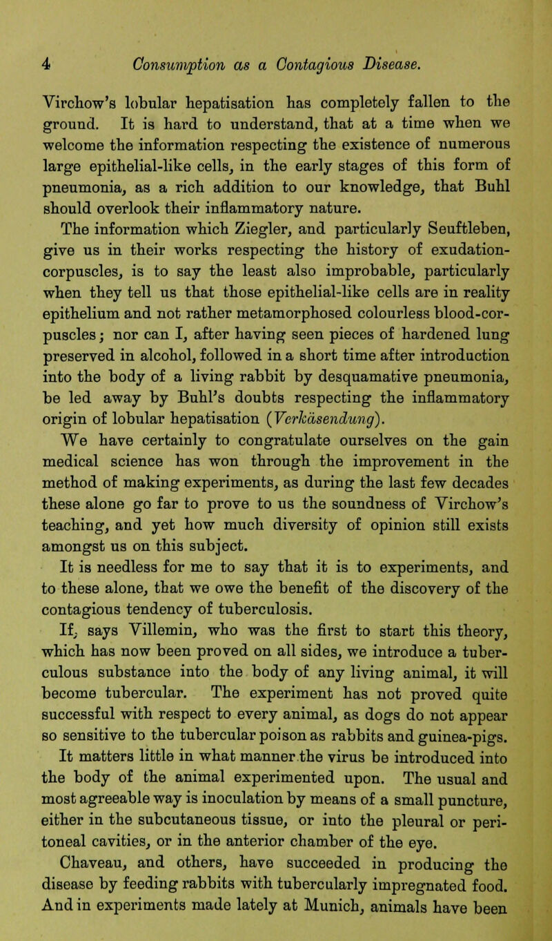 Virchow's lobular hepatisation has completely fallen to the ground. It is hard to understand, that at a time when we welcome the information respecting the existence of numerous large epithelial-like cells, in the early stages of this form of pneumonia, as a rich addition to our knowledge, that Buhl should overlook their inflammatory nature. The information which Ziegler, and particularly Seuffcleben, give us in their works respecting the history of exudation- corpuscles, is to say the least also improbable, particularly when they tell us that those epithelial-like cells are in reality epithelium and not rather metamorphosed colourless blood-cor- puscles ; nor can I, after having seen pieces of hardened lung preserved in alcohol, followed in a short time after introduction into the body of a living rabbit by desquamative pneumonia, be led away by Buhl's doubts respecting the inflammatory origin of lobular hepatisation (Verkasendung). We have certainly to congratulate ourselves on the gain medical science has won through the improvement in the method of making experiments, as during the last few decades these alone go far to prove to us the soundness of Virchow's teaching, and yet how much diversity of opinion still exists amongst us on this subject. It is needless for me to say that it is to experiments, and to these alone, that we owe the benefit of the discovery of the contagious tendency of tuberculosis. If, says Villemin, who was the first to start this theory, which has now been proved on all sides, we introduce a tuber- culous substance into the body of any living animal, it will become tubercular. The experiment has not proved quite successful with respect to every animal, as dogs do not appear so sensitive to the tubercular poison as rabbits and guinea-pigs. It matters little in what manner the virus be introduced into the body of the animal experimented upon. The usual and most agreeable way is inoculation by means of a small puncture, either in the subcutaneous tissue, or into the pleural or peri- toneal cavities, or in the anterior chamber of the eye. Chaveau, and others, have succeeded in producing the disease by feeding rabbits with tubercularly impregnated food. And in experiments made lately at Munich, animals have been