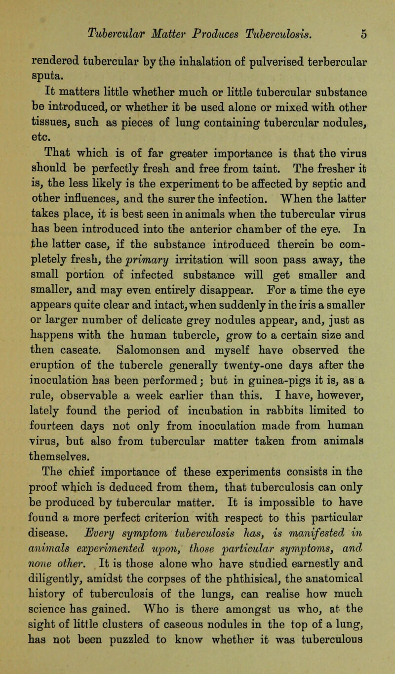 rendered tubercular by the inhalation of pulverised terbercular sputa. It matters little whether much or little tubercular substance be introduced, or whether it be used alone or mixed with other tissues, such as pieces of lung containing tubercular nodules, etc. That which is of far greater importance is that the virus should be perfectly fresh and free from taint. The fresher it is, the less likely is the experiment to be affected by septic and other influences, and the surer the infection. When the latter takes place, it is best seen in animals when the tubercular virus has been introduced into the anterior chamber of the eye. In the latter case, if the substance introduced therein be com- pletely fresh, the primary irritation will soon pass away, the small portion of infected substance will get smaller and smaller, and may even entirely disappear. For a time the eye appears quite clear and intact, when suddenly in the iris a smaller or larger number of delicate grey nodules appear, and, just as happens with the human tubercle, grow to a certain size and then caseate. Salomonsen and myself have observed the eruption of the tubercle generally twenty-one days after the inoculation has been performed; but in guinea-pigs it is, as a rule, observable a week earlier than this. I have, however, lately found the period of incubation in rabbits limited to fourteen days not only from inoculation made from human virus, but also from tubercular matter taken from animals themselves. The chief importance of these experiments consists in the proof which is deduced from them, that tuberculosis can only be produced by tubercular matter. It is impossible to have found a more perfect criterion with respect to this particular disease. Every symptom tuberculosis has, is manifested in animals experimented upon, those particular symptoms, and none other. It is those alone who have studied earnestly and diligently, amidst the corpses of the phthisical, the anatomical history of tuberculosis of the lungs, can realise how much science has gained. Who is there amongst us who, at the sight of little clusters of caseous nodules in the top of a lung, has not been puzzled to know whether it was tuberculous