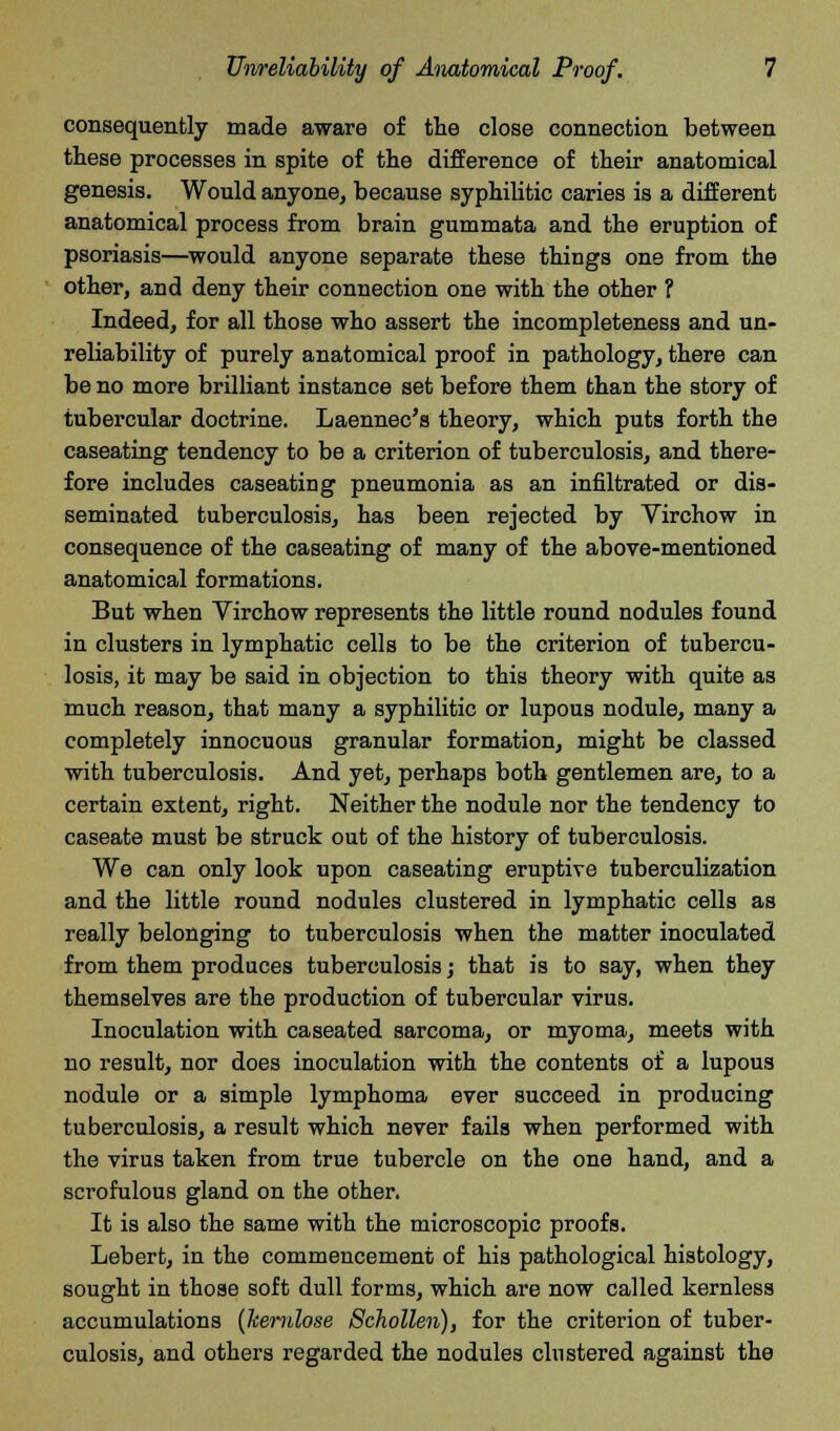 consequently made aware of the close connection between these processes in spite of the difference of their anatomical genesis. Would anyone, because syphilitic caries is a different anatomical process from brain gummata and the eruption of psoriasis—would anyone separate these things one from the other, and deny their connection one with the other ? Indeed, for all those who assert the incompleteness and un- reliability of purely anatomical proof in pathology, there can be no more brilliant instance set before them than the story of tubercular doctrine. Laennec's theory, which puts forth the caseating tendency to be a criterion of tuberculosis, and there- fore includes caseating pneumonia as an infiltrated or dis- seminated tuberculosis, has been rejected by Virchow in consequence of the caseating of many of the above-mentioned anatomical formations. But when Virchow represents the little round nodules found in clusters in lymphatic cells to be the criterion of tubercu- losis, it may be said in objection to this theory with quite as much reason, that many a syphilitic or lupous nodule, many a completely innocuous granular formation, might be classed with tuberculosis. And yet, perhaps both gentlemen are, to a certain extent, right. Neither the nodule nor the tendency to caseate must be struck out of the history of tuberculosis. We can only look upon caseating eruptive tuberculization and the little round nodules clustered in lymphatic cells as really belonging to tuberculosis when the matter inoculated from them produces tuberculosis; that is to say, when they themselves are the production of tubercular virus. Inoculation with caseated sarcoma, or myoma, meets with no result, nor does inoculation with the contents of a lupous nodule or a simple lymphoma ever succeed in producing tuberculosis, a result which never fails when performed with the virus taken from true tubercle on the one hand, and a scrofulous gland on the other. It is also the same with the microscopic proofs. Lebert, in the commencement of his pathological histology, sought in those soft dull forms, which are now called kernless accumulations (kerulose Schollen), for the criterion of tuber- culosis, and others regarded the nodules clustered against the