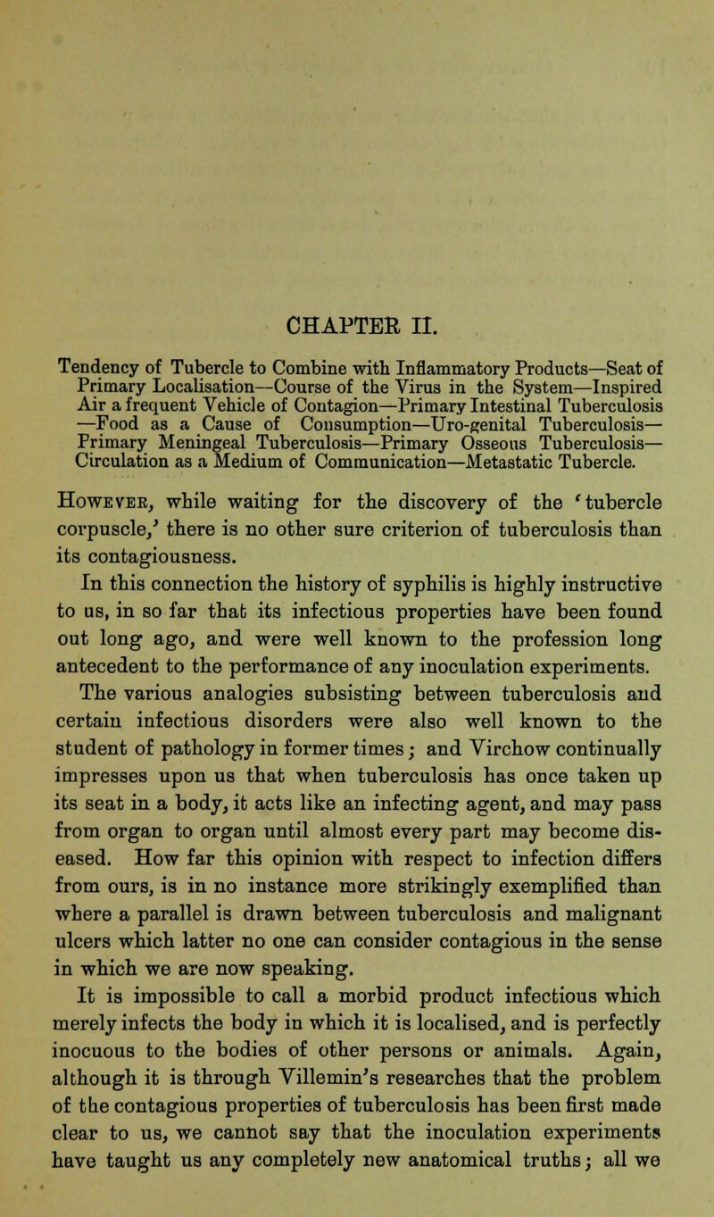 CHAPTER II. Tendency of Tubercle to Combine with Inflammatory Products—Seat of Primary Localisation—Course of the Virus in the System—Inspired Air a frequent Vehicle of Contagion—Primary Intestinal Tuberculosis —Food as a Cause of Consumption—Uro-genital Tuberculosis— Primary Meningeal Tuberculosis—Primary Osseous Tuberculosis— Circulation as a Medium of Communication—Metastatic Tubercle. Howeveb, while waiting for the discovery of the 'tubercle corpuscle/ there is no other sure criterion of tuberculosis than its contagiousness. In this connection the history of syphilis is highly instructive to us, in so far thab its infectious properties have been found out long ago, and were well known to the profession long antecedent to the performance of any inoculation experiments. The various analogies subsisting between tuberculosis and certain infectious disorders were also well known to the student of pathology in former times; and Virchow continually impresses upon us that when tuberculosis has once taken up its seat in a body, it acts like an infecting agent, and may pass from organ to organ until almost every part may become dis- eased. How far this opinion with respect to infection differs from ours, is in no instance more strikingly exemplified than where a parallel is drawn between tuberculosis and malignant ulcers which latter no one can consider contagious in the sense in which we are now speaking. It is impossible to call a morbid product infectious which merely infects the body in which it is localised, and is perfectly inocuous to the bodies of other persons or animals. Again, although it is through Villemin's researches that the problem of the contagious properties of tuberculosis has been first made clear to us, we cannot say that the inoculation experiments have taught us any completely new anatomical truths; all we