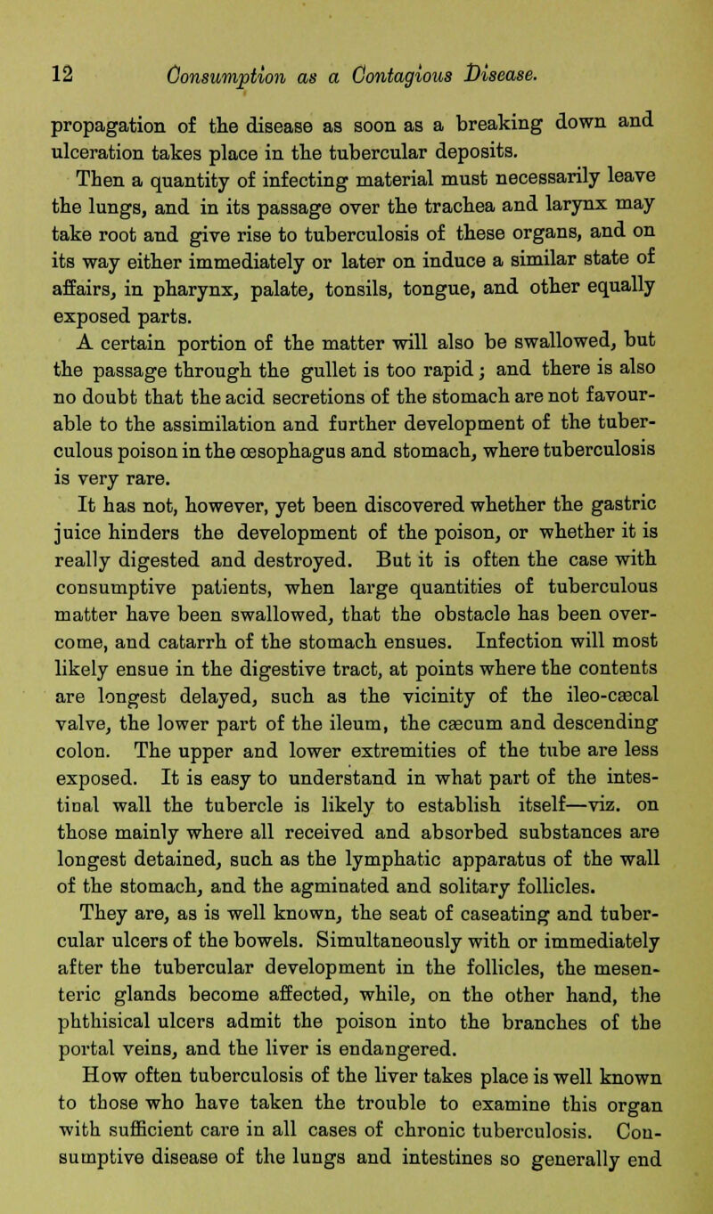propagation of the disease as soon as a breaking down and ulceration takes place in the tubercular deposits. Then a quantity of infecting material must necessarily leave the lungs, and in its passage over the trachea and larynx may take root and give rise to tuberculosis of these organs, and on its way either immediately or later on induce a similar state of affairs, in pharynx, palate, tonsils, tongue, and other equally exposed parts. A certain portion of the matter will also be swallowed, but the passage through the gullet is too rapid; and there is also no doubt that the acid secretions of the stomach are not favour- able to the assimilation and further development of the tuber- culous poison in the oesophagus and stomach, where tuberculosis is very rare. It has not, however, yet been discovered whether the gastric juice hinders the development of the poison, or whether it is really digested and destroyed. But it is often the case with consumptive patients, when large quantities of tuberculous matter have been swallowed, that the obstacle has been over- come, and catarrh of the stomach ensues. Infection will most likely ensue in the digestive tract, at points where the contents are longest delayed, such as the vicinity of the ileo-caecal valve, the lower part of the ileum, the caecum and descending colon. The upper and lower extremities of the tube are less exposed. It is easy to understand in what part of the intes- tinal wall the tubercle is likely to establish itself—viz. on those mainly where all received and absorbed substances are longest detained, such as the lymphatic apparatus of the wall of the stomach, and the agminated and solitary follicles. They are, as is well known, the seat of caseating and tuber- cular ulcers of the bowels. Simultaneously with or immediately after the tubercular development in the follicles, the mesen- teric glands become affected, while, on the other hand, the phthisical ulcers admit the poison into the branches of the portal veins, and the liver is endangered. How often tuberculosis of the liver takes place is well known to those who have taken the trouble to examine this organ with sufficient care in all cases of chronic tuberculosis. Con- sumptive disease of the lungs and intestines so generally end
