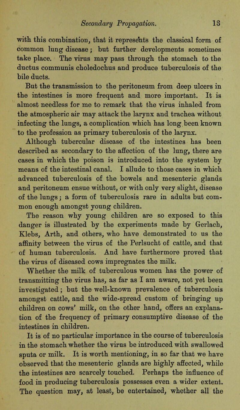 Secondary Propagation. 18 with this combination, that it represents the classical form of common lung disease; but further developments sometimes take place. The virus may pass through the stomach to the ductus communis choledochus and produce tuberculosis of the bile ducts. But the transmission to the peritoneum from deep ulcers in the intestines is more frequent and more important. It is almost needless for me to remark that the virus inhaled from the atmospheric air may attack the larynx and trachea without infecting the lungs, a complication which has long been known to the profession as primary tuberculosis of the larynx. Although tubercular disease of the intestines has been described as secondary to the affection of the lung, there are cases in which the poison is introduced into the system by means of the intestinal canal. I allude to those cases in which advanced tuberculosis of the bowels and mesenteric glands and peritoneum ensue without, or with only very slight, disease of the lungs; a form of tuberculosis rare in adults but com- mon enough amongst young children. The reason why young children are so exposed to this danger is illustrated by the experiments made by Gerlach, Klebs, Arth, and others, who have demonstrated to us the affinity between the virus of the Perlsucht of cattle, and that of human tuberculosis. And have furthermore proved that the virus of diseased cows impregnates the milk. Whether the milk of tuberculous women has the power of transmitting the virus has, as far as I am aware, not yet been investigated; but the well-known prevalence of tuberculosis amongst cattle, and the wide-spread custom of bringing up children on cows' milk, on the other hand, offers an explana- tion of the frequency of primary consumptive disease of the intestines in children. It is of no particular importance in the course of tuberculosis in the stomach whether the virus be introduced with swallowed sputa or milk. It is worth mentioning, in so far that we have observed that the mesenteric glands are highly affected, while the intestines are scarcely touched. Perhaps the influence of food in producing tuberculosis possesses even a wider extent. The question may, at least, be entertained, whether all the