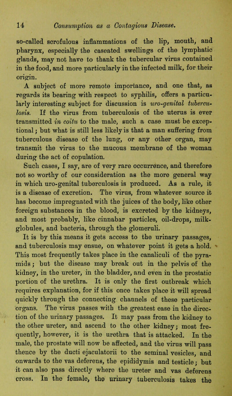 so-called scrofulous inflammations of the lip, mouth, and pharynx, especially the caseated swellings of the lymphatic glands, may not have to thank the tubercular virus contained in the food, and more particularly in the infected milk, for their origin. A subject of more remote importance, and one that, as regards its bearing with respect to syphilis, offers a particu- larly interesting subject for discussion is uro-genital tubercu- losis. If the virus from tuberculosis of the uterus is ever transmitted in coitu to the male, such a case must be excep- tional ; but what is still less likely is that a man suffering from tuberculous disease of the lung, or any other organ, may transmit the virus to the mucous membrane of the woman during the act of copulation. Such cases, I say, are of very rare occurrence, and therefore not so worthy of our consideration as the more general way in which uro-genital tuberculosis is produced. As a rule, it is a disease of excretion. The virus, from whatever source it has become impregnated with the juices of the body, like other foreign substances in the blood, is excreted by the kidneys, and most probably, like cinnabar particles, oil-drops, milk- globules, and bacteria, through the glomeruli. It is by this means it gets access to the urinary passages, and tuberculosis may ensue, on whatever point it gets a hold. This most frequently takes place in the canaliculi of the pyra- mids ; but the disease may break out in the pelvis of the kidney, in the ureter, in the bladder, and even in the prostatic portion of the urethra. It is only the first outbreak which requires explanation, for if this once takes place it will spread quickly through the connecting channels of these particular organs. The virus passes with the greatest ease in the direc- tion of the urinary passages. It may pass from the kidney to the other ureter, and ascend to the other kidney; most fre- quently, however, it is the urethra that is attacked. In the male, the prostate will now be affected, and the virus will pass thence by the ducti ejaculatorii to the seminal vesicles, and onwards to the vas deferens, the epididymis and testicle; but it can also pass directly where the ureter and vas deferens cross. In the female, the urinary tuberculosis takes the