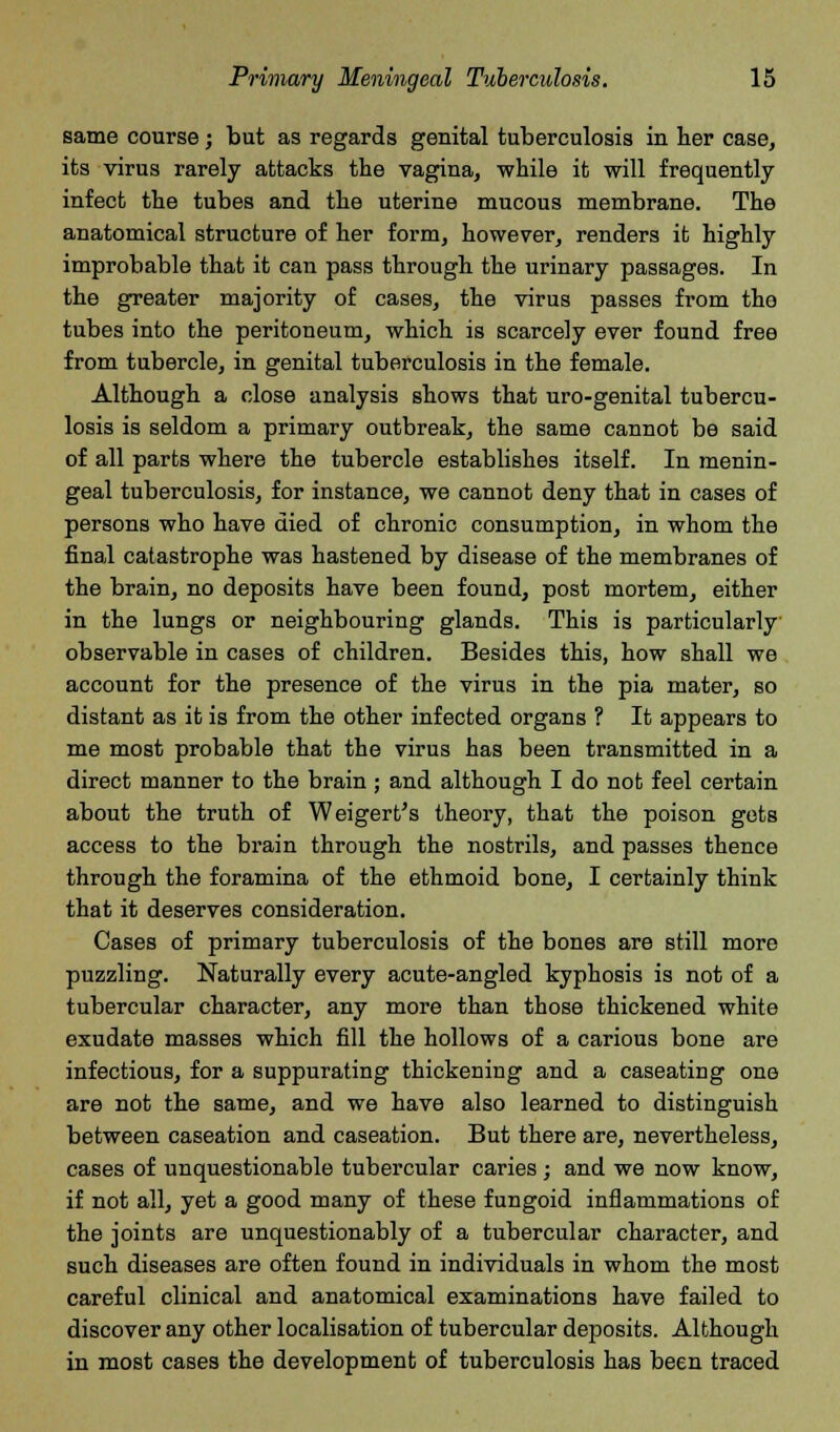 same course; but as regards genital tuberculosis in her case, its virus rarely attacks the vagina, while it will frequently infect the tubes and the uterine mucous membrane. The anatomical structure of her form, however, renders it highly improbable that it can pass through the urinary passages. In the greater majority of cases, the virus passes from tho tubes into the peritoneum, which is scarcely ever found free from tubercle, in genital tuberculosis in the female. Although a close analysis shows that uro-genital tubercu- losis is seldom a primary outbreak, the same cannot be said of all parts where the tubercle establishes itself. In menin- geal tuberculosis, for instance, we cannot deny that in cases of persons who have died of chronic consumption, in whom the final catastrophe was hastened by disease of the membranes of the brain, no deposits have been found, post mortem, either in the lungs or neighbouring glands. This is particularly observable in cases of children. Besides this, how shall we account for the presence of the virus in the pia mater, so distant as it is from the other infected organs ? It appears to me most probable that the virus has been transmitted in a direct manner to the brain; and although I do not feel certain about the truth of Weigert's theory, that the poison gets access to the brain through the nostrils, and passes thence through the foramina of the ethmoid bone, I certainly think that it deserves consideration. Cases of primary tuberculosis of the bones are still more puzzling. Naturally every acute-angled kyphosis is not of a tubercular character, any more than those thickened white exudate masses which fill the hollows of a carious bone are infectious, for a suppurating thickening and a caseating one are not the same, and we have also learned to distinguish between caseation and caseation. But there are, nevertheless, cases of unquestionable tubercular caries; and we now know, if not all, yet a good many of these fungoid inflammations of the joints are unquestionably of a tubercular character, and such diseases are often found in individuals in whom the most careful clinical and anatomical examinations have failed to discover any other localisation of tubercular deposits. Although in most cases the development of tuberculosis has been traced