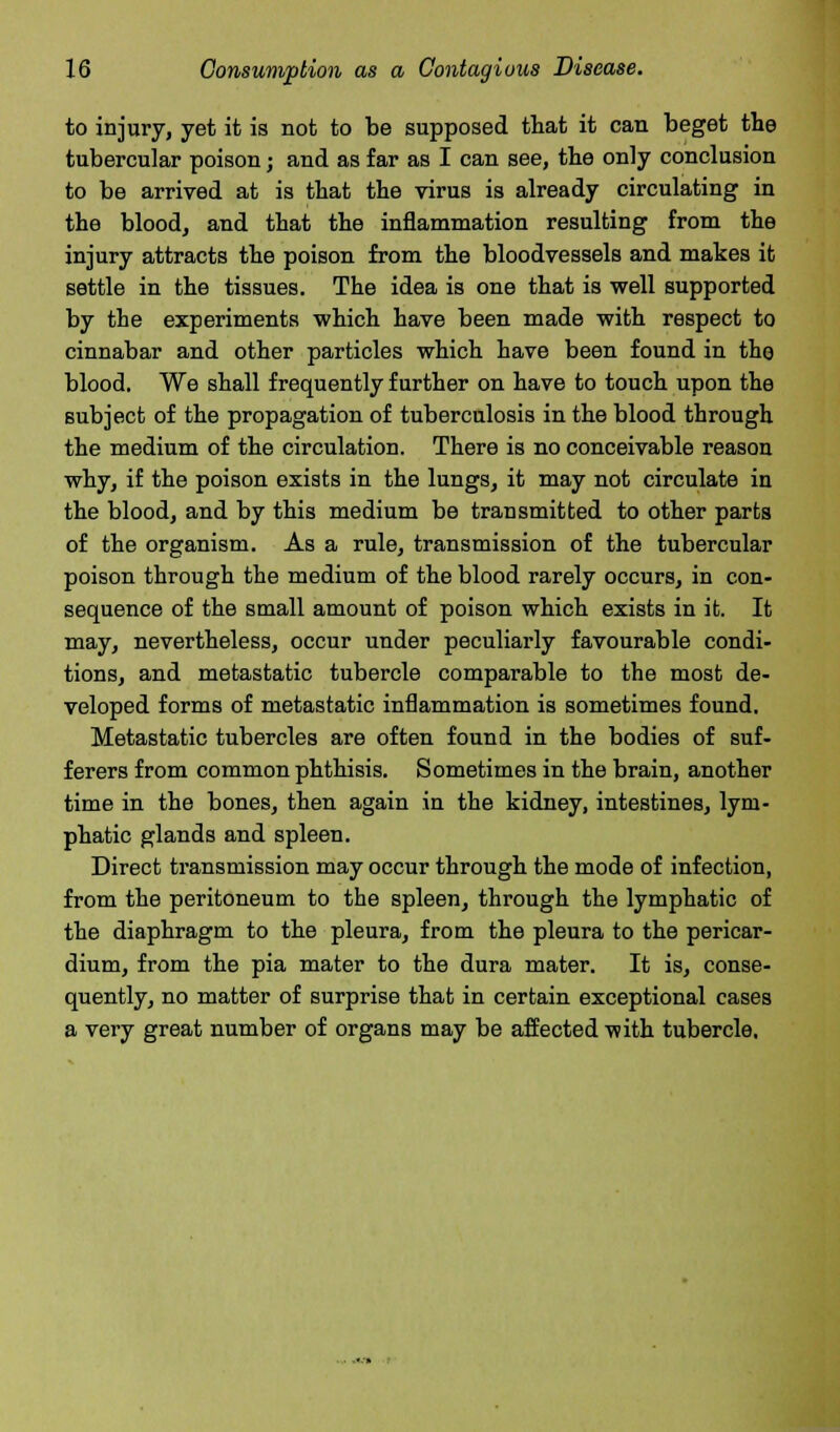 to injury, yet it is not to be supposed that it can beget the tubercular poison; and as far as I can see, the only conclusion to be arrived at is that the virus is already circulating in the blood, and that the inflammation resulting from the injury attracts the poison from the bloodvessels and makes it settle in the tissues. The idea is one that is well supported by the experiments which have been made with respect to cinnabar and other particles which have been found in the blood. We shall frequently further on have to touch upon the subject of the propagation of tuberculosis in the blood through the medium of the circulation. There is no conceivable reason why, if the poison exists in the lungs, it may not circulate in the blood, and by this medium be transmitted to other parts of the organism. As a rule, transmission of the tubercular poison through the medium of the blood rarely occurs, in con- sequence of the small amount of poison which exists in it. It may, nevertheless, occur under peculiarly favourable condi- tions, and metastatic tubercle comparable to the most de- veloped forms of metastatic inflammation is sometimes found. Metastatic tubercles are often found in the bodies of suf- ferers from common phthisis. Sometimes in the brain, another time in the bones, then again in the kidney, intestines, lym- phatic glands and spleen. Direct transmission may occur through the mode of infection, from the peritoneum to the spleen, through the lymphatic of the diaphragm to the pleura, from the pleura to the pericar- dium, from the pia mater to the dura mater. It is, conse- quently, no matter of surprise that in certain exceptional cases a very great number of organs may be affected with tubercle.