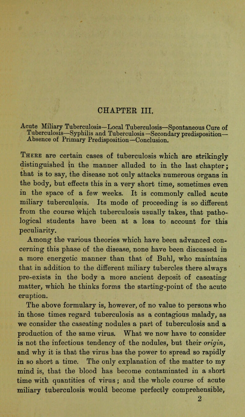 CHAPTER III. Acute Miliary Tuberculosis—Local Tuberculosis—Spontaneous Cure of Tuberculosis—Syphilis and Tuberculosis —Secondary predisposition- Absence of Primary Predisposition—Conclusion. There are certain cases of tuberculosis which are strikingly distinguished in the manner alluded to in the last chapter; that is to say, the disease not only attacks numerous organs in the body, but effects this in a very short time, sometimes even in the space of a few weeks. It is commonly called acute miliary tuberculosis. Its mode of proceeding is so different from the course which tuberculosis usually takes, that patho- logical students have been at a loss to account for this peculiarity. Among the various theories which have been advanced con- cerning this phase of the disease, none have been discussed in a more energetic manner than that of Buhl, who maintains that in addition to the different miliary tubercles there always pre-exists in the body a more ancient deposit of caseating matter, which he thinks forms the starting-point of the acute eruption. The above formulary is, however, of no value to persons who in those times regard tuberculosis as a contagious malady, as we consider the caseating nodules a part of tuberculosis and a production of the same virus. What we now have to consider is not the infectious tendency of the nodules, but their origin, and why it is that the virus has the power to spread so rapidly in so short a time. The only explanation of the matter to my mind is, that the blood has become contaminated in a short time with quantities of virus; and the whole course of acute miliary tuberculosis would become perfectly comprehensible, 2