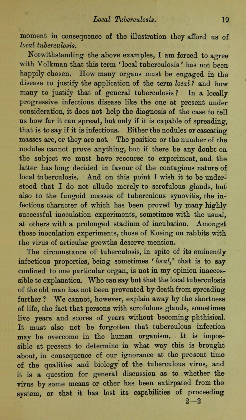 moment in consequence of the illustration they afford us of local tuberculosis. Notwithstanding the above examples, I am forced to agree with Volkman that this term ' local tuberculosis' has not been happily chosen. How many organs must be engaged in the disease to justify the application of the term local ? and how many to justify that of general tuberculosis ? In a locally progressive infectious disease like the one at present under consideration, it does not help the diagnosis of the case to tell us how far it can spread, but only if it is capable of spreading, that is to say if it is infectious. Either the nodules or caseating masses are, or they are not. The position or the number of the nodules cannot prove anything, but if there be any doubt on the subject we must have recourse to experiment, and the latter has long decided in favour of the contagious nature of local tuberculosis. And on this point I wish it to be under- stood that I do not allude merely to scrofulous glands, but also to the fungoid masses of tuberculous synovitis, the in- fectious character of which has been proved by many highly successful inoculation experiments, sometimes with the usual, at others with a prolonged stadium of incubation. Amongst those inoculation experiments, those of Koeing on rabbits with the virus of articular growths deserve mention. The circumstance of tuberculosis, in spite of its eminently infectious properties, being sometimes 'local,' that is to say confined to one particular organ, is not in my opinion inacces- sible to explanation. Who can say but that the local tuberculosis of the old man has not been prevented by death from spreading further ? We cannot, however, explain away by the shortness of life, the fact that persons with scrofulous glands, sometimes live years and scores of years without becoming phthisical. It must also not be forgotten that tuberculous infection may be overcome in the human organism. It is impos- sible at present to determine in what way this is brought about, in consequence of our ignorance at the present time of the qualities and biology' of the tuberculous virus, and it is a question for general discussion as to whether the virus by some means or other has been extirpated from the system, or that it has lost its capabilities of proceeding 2—2