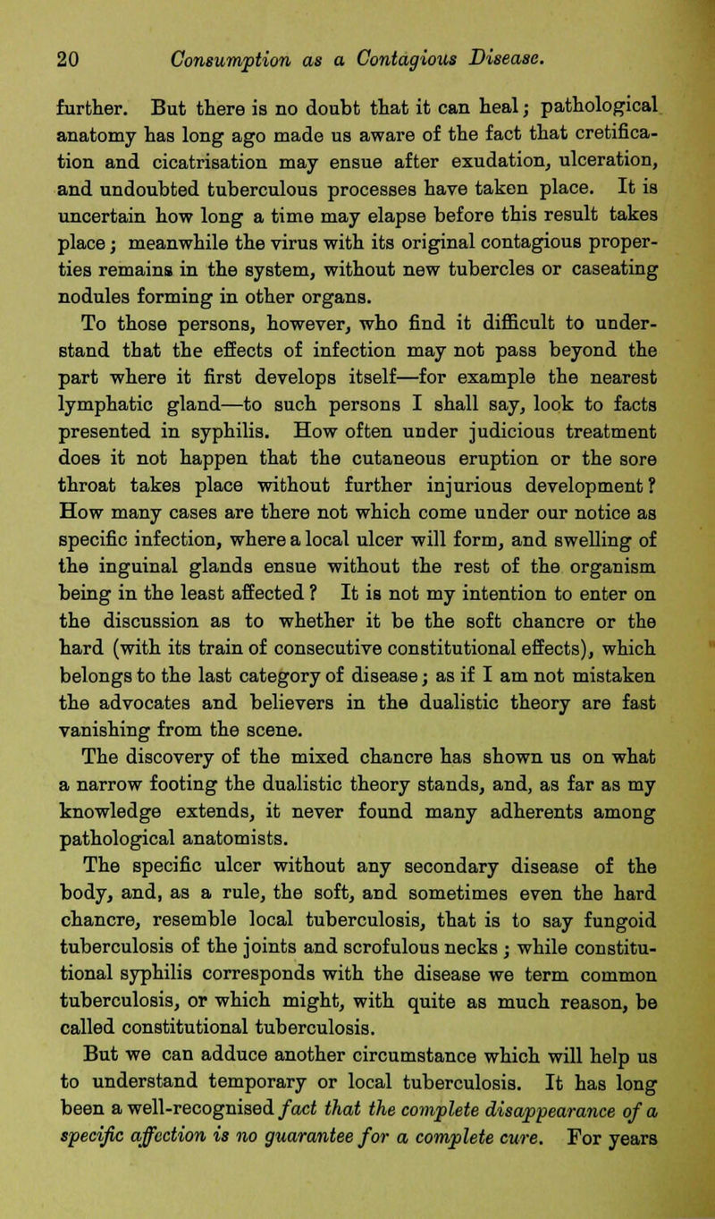 further. But there is no doubt that it can heal; pathological anatomy has long ago made us aware of the fact that cretifica- tion and cicatrisation may ensue after exudation, ulceration, and undoubted tuberculous processes have taken place. It is uncertain how long a time may elapse before this result takes place; meanwhile the virus with its original contagious proper- ties remains in the system, without new tubercles or caseating nodules forming in other organs. To those persons, however, who find it difficult to under- stand that the effects of infection may not pass beyond the part where it first develops itself—for example the nearest lymphatic gland—to such persons I shall say, look to facts presented in syphilis. How often under judicious treatment does it not happen that the cutaneous eruption or the sore throat takes place without further injurious development ? How many cases are there not which come under our notice as specific infection, where a local ulcer will form, and swelling of the inguinal glands ensue without the rest of the organism being in the least affected ? It is not my intention to enter on the discussion as to whether it be the soft chancre or the hard (with its train of consecutive constitutional effects), which belongs to the last category of disease; as if I am not mistaken the advocates and believers in the dualistic theory are fast vanishing from the scene. The discovery of the mixed chancre has shown us on what a narrow footing the dualistic theory stands, and, as far as my knowledge extends, it never found many adherents among pathological anatomists. The specific ulcer without any secondary disease of the body, and, as a rule, the soft, and sometimes even the hard chancre, resemble local tuberculosis, that is to say fungoid tuberculosis of the joints and scrofulous necks ; while constitu- tional syphilis corresponds with the disease we term common tuberculosis, or which might, with quite as much reason, be called constitutional tuberculosis. But we can adduce another circumstance which will help us to understand temporary or local tuberculosis. It has long been a well-recognised fact that the complete disappearance of a specific affection is no guarantee for a complete cure. For years