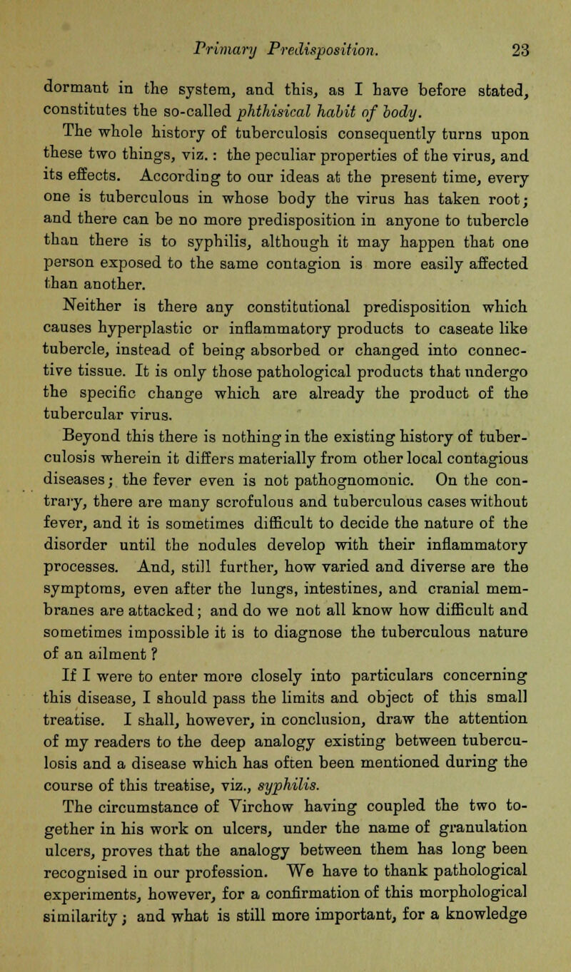 dormant in the system, and this, as I have before stated, constitutes the so-called phthisical habit of body. The whole history of tuberculosis consequently turns upon these two things, viz.: the peculiar properties of the virus, and its effects. According to our ideas at the present time, every one is tuberculous in whose body the virus has taken root; and there can be no more predisposition in anyone to tubercle than there is to syphilis, although it may happen that one person exposed to the same contagion is more easily affected than another. Neither is there any constitutional predisposition which causes hyperplastic or inflammatory products to caseate like tubercle, instead of being absorbed or changed into connec- tive tissue. It is only those pathological products that undergo the specific change which are already the product of the tubercular virus. Beyond this there is nothing in the existing history of tuber- culosis wherein it differs materially from other local contagious diseases; the fever even is not pathognomonic. On the con- trary, there are many scrofulous and tuberculous cases without fever, and it is sometimes difficult to decide the nature of the disorder until the nodules develop with their inflammatory processes. And, still further, how varied and diverse are the symptoms, even after the lungs, intestines, and cranial mem- branes are attacked; and do we not all know how difficult and sometimes impossible it is to diagnose the tuberculous nature of an ailment ? If I were to enter more closely into particulars concerning this disease, I should pass the limits and object of this small treatise. I shall, however, in conclusion, draw the attention of my readers to the deep analogy existing between tubercu- losis and a disease which has often been mentioned during the course of this treatise, viz., syphilis. The circumstance of Virchow having coupled the two to- gether in his work on ulcers, under the name of granulation ulcers, proves that the analogy between them has long been recognised in our profession. We have to thank pathological experiments, however, for a confirmation of this morphological similarity; and what is still more important, for a knowledge