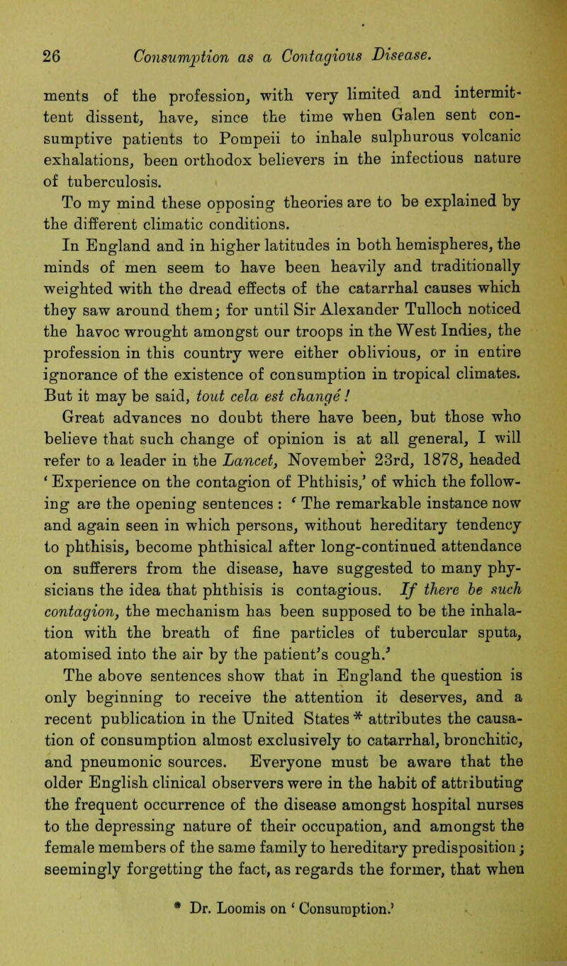 merits of the profession, with very limited and intermit- tent dissent, have, since the time when Galen sent con- sumptive patients to Pompeii to inhale sulphurous volcanic exhalations, been orthodox believers in the infectious nature of tuberculosis. To my mind these opposing theories are to be explained by the different climatic conditions. In England and in higher latitudes in both hemispheres, the minds of men seem to have been heavily and traditionally weighted with the dread effects of the catarrhal causes which they saw around them; for until Sir Alexander Tulloch noticed the havoc wrought amongst our troops in the West Indies, the profession in this country were either oblivious, or in entire ignorance of the existence of consumption in tropical climates. But it may be said, tout cela, est change ! Great advances no doubt there have been, but those who believe that such change of opinion is at all general, I will refer to a leader in the Lancet, November 23rd, 1878, headed ' Experience on the contagion of Phthisis,' of which the follow- ing are the opening sentences : ' The remarkable instance now and again seen in which persons, without hereditary tendency to phthisis, become phthisical after long-continued attendance on sufferers from the disease, have suggested to many phy- sicians the idea that phthisis is contagious. If there be such contagion, the mechanism has been supposed to be the inhala- tion with the breath of fine particles of tubercular sputa, atomised into the air by the patient's cough.' The above sentences show that in England the question is only beginning to receive the attention it deserves, and a recent publication in the United States * attributes the causa- tion of consumption almost exclusively to catarrhal, bronchitic, and pneumonic sources. Everyone must be aware that the older English clinical observers were in the habit of attributing the frequent occurrence of the disease amongst hospital nurses to the depressing nature of their occupation, and amongst the female members of the same family to hereditary predisposition; seemingly forgetting the fact, as regards the former, that when * Dr. Loomis on ' Consumption.'