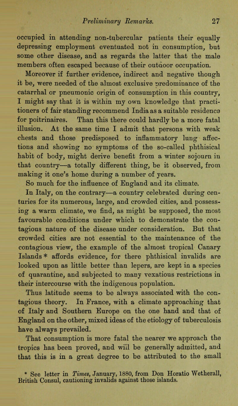 occupied in attending non-tubercular patients their equally- depressing employment eventuated not in consumption, but some other disease, and as regards the latter that the male members often escaped because of their outdoor occupation. Moreover if further evidence, indirect and negative though it be, were needed of the almost exclusive nredominance of the catarrhal or pneumonic origin of consumption in this country, I might say that it is within my own knowledge that practi- tioners of fair standing recommend India as a suitable residence for poitrinaires. Than this there could hardly be a more fatal illusion. At the same time I admit that persons with weak chests and those predisposed to inflammatory lung affec- tions and showing no symptoms of the so-called phthisical habit of body, might derive benefit from a winter sojourn in that country—a totally different thing, be it observed, from making it one's home during a number of years. So much for the influence of England and its climate. In Italy, on the contrary—a country celebrated during cen- turies for its numerous, large, and crowded cities, and possess- ing a warm climate, we find, as might be supposed, the most favourable conditions under which to demonstrate the con- tagious nature of the disease under consideration. But that crowded cities are not essential to the maintenance of the contagious view, the example of the almost tropical Canary Islands * affords evidence, for there phthisical invalids are looked upon as little better than lepers, are kept in a species of quarantine, and subjected to many vexatious restrictions in their intercourse with the indigenous population. Thus latitude seems to be always associated with the con- tagious theory. In Prance, with a climate approaching that of Italy and Southern Europe on the one hand and that of England on the other, mixed ideas of the etiology of tuberculosis have always prevailed. That consumption is more fatal the nearer we approach the tropics has been proved, and will be generally admitted, and that this is in a great degree to be attributed to the small * See letter in Times, January, 1880, from Don Horatio Wetherall, British Consul, cautioning invalids against those islands.