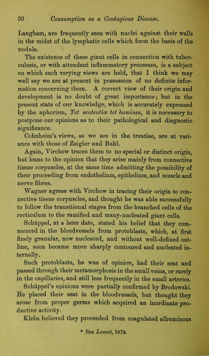 Langham, are frequently seen with nuclei against their walls in the midst of the lymphatic cells which form the basis of the nodule. The existence of these giant cells in connection with tuber- culosis, or with attendant inflammatory processes, is a subject on which such varying views are held, that I think we may well say we are at present in possession of no definite infor- mation concerning them. A correct view of their origin and development is no doubt of great importance; but in the present state of our knowledge, which is accurately expressed by the aphorism, Tot sentential tot homines, it is necessary to postpone our opinions as to their pathological and diagnostic significance. Cohnheim's views, as we see in the treatise, are at vari- ance with those of Zeigler and Buhl. Again, Virchow traces them to no special or distinct origin, but leans to the opinion that they arise mainly from connective tissue corpuscles, at the same time admitting the possibility of their proceeding from endothelium, epithelium, and muscle and nerve fibres. Wagner agrees with Virchow in tracing their origin to con- nective tissue corpuscles, and thought he was able successfully to follow the transitional stages from the branched cells of the recticulum to the ramified and many-nucleated giant cells. Schiippel, at a later date, stated his belief that they com- menced in the bloodvessels from protoblasts, which, at first finely granular, now nucleated, and without well-defined out- line, soon became more sharply contoured and nucleated in- ternally. Such protoblasts, he was of opinion, had their seat and passed through their metamorphosis in the small veins, or rarely in the capillaries, and still less frequently in the small arteries. Schiippel's opinions were partially confirmed by Brodowski. He placed their seat in the bloodvessels, but thought they arose from proper germs which acquired an inordinate pro- ductive activity. Klebs believed they proceeded from coagulated albuminous * See Lancet, 1879.