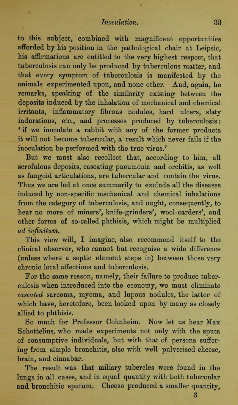 to this subject, combined with magnificent opportunities afforded by bis position in the pathological cbair at Leipsic, his affirmations are entitled to the very highest respect, that tuberculosis can only be produced by tuberculous matter, and that every symptom of tuberculosis is manifested by the animals experimented upon, and none other. And, again, he remarks, speaking of the similarity existing between the deposits induced by the inhalation of mechanical and chemical irritants, inflammatory fibrous nodules, hard ulcers, slaty indurations, etc., and processes produced by tuberculosis: * if we inoculate a rabbit with any of the former products it will not become tubercular, a result which never fails if the inoculation be performed with the true virus/ But we must also recollect that, according to him, all scrofulous deposits, caseating pneumonia and orchitis, as well as fungoid articulations, are tubercular and contain the virus. Thus we are led at once summarily to exclude all the diseases induced by non-specific mechanical and chemical inhalations from the category of tuberculosis, and ought, consequently, to hear no more of miners', knife-grinders', wool-carders', and other forms of so-called phthisis, which might be multiplied ad infinitum. This view will, I imagine, also recommend itself to the clinical observer, who cannot but recognise a wide difference (unless where a septic element steps in) between those very chronic local affections and tuberculosis. For the same reason, namely, their failure to produce tuber- culosis when introduced into the economy, we must eliminate caseated sarcoma, myoma, and lupous nodules, the latter of which have, heretofore, been looked upon by many as closely allied to phthisis. So much for Professor Cohnheim. Now let us hear Max Schottelins, who made experiments not only with the sputa of consumptive individuals, but with that of persons suffer- ing from simple bronchitis, also with well pulverised cheese, brain, and cinnabar. The result was that miliary tubercles were found in the lungs in all cases, and in equal quantity with both tubercular and bronchitic sputum. Cheese produced a smaller quantity, 3