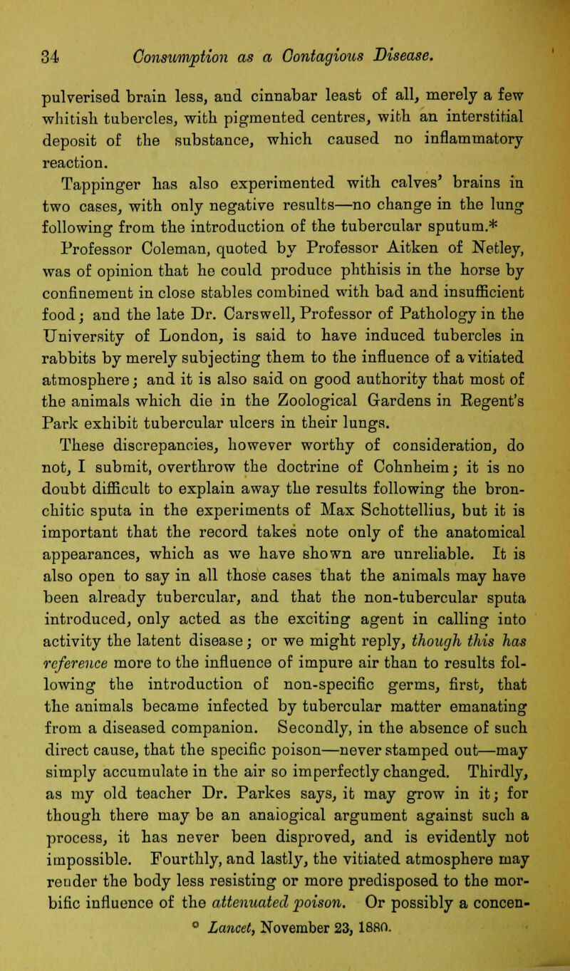 pulverised brain less, and cinnabar least of all, merely a few whitish tubercles, with pigmented centres, with an interstitial deposit of the substance, which caused no inflammatory reaction. Tappinger has also experimented with calves' brains in two cases, with only negative results—no change in the lung following from the introduction of the tubercular sputum.* Professor Coleman, quoted by Professor Aitken of Nefcley, was of opinion that ho could produce phthisis in the horse by confinement in close stables combined with bad and insufficient food; and the late Dr. Carswell, Professor of Pathology in the University of London, is said to have induced tubercles in rabbits by merely subjecting them to the influence of a vitiated atmosphere ; and it is also said on good authority that most of the animals which die in the Zoological Gardens in Regent's Park exhibit tubercular ulcers in their lungs. These discrepancies, however worthy of consideration, do not, I submit, overthrow the doctrine of Cohnheim; it is no doubt difficult to explain away the results following the bron- chitic sputa in the experiments of Max Schottellius, but it is important that the record takes note only of the anatomical appearances, which as we have shown are unreliable. It is also open to say in all those cases that the animals may have been already tubercular, and that the non-tubercular sputa introduced, only acted as the exciting agent in calling into activity the latent disease; or we might reply, though this has reference more to the influence of impure air than to results fol- lowing the introduction of non-specific germs, first, that the animals became infected by tubercular matter emanating from a diseased companion. Secondly, in the absence of such direct cause, that the specific poison—never stamped out—may simply accumulate in the air so imperfectly changed. Thirdly, as my old teacher Dr. Parkes says, it may grow in it; for though there may be an analogical argument against such a process, it has never been disproved, and is evidently not impossible. Fourthly, and lastly, the vitiated atmosphere may reuder the body less resisting or more predisposed to the mor- bific influence of the attenuated poison. Or possibly a concen- 0 Lancet, November 23, 1880.