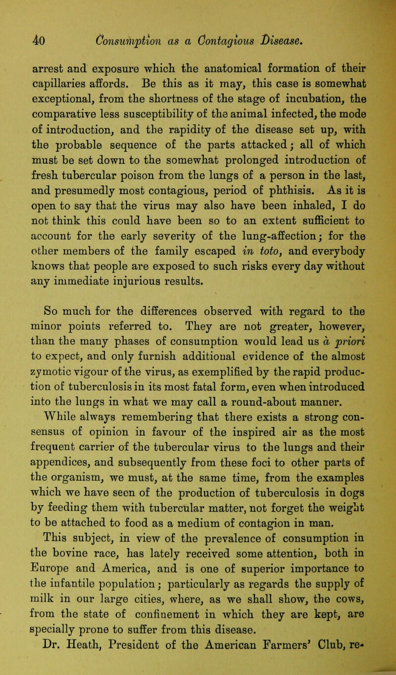 arrest and exposure which the anatomical formation of their capillaries affords. Be this as it may, this case is somewhat exceptional, from the shortness of the stage of incubation, the comparative less susceptibility of the animal infected, the mode of introduction, and the rapidity of the disease set up, with the probable sequence of the parts attacked; all of which must be set down to the somewhat prolonged introduction of fresh tubercular poison from the lungs of a person in the last, and presumedly most contagious, period of phthisis. As it is open to say that the virus may also have been inhaled, I do not think this could have been so to an extent sufficient to account for the early severity of the lung-affection; for the other members of the family escaped in toto, and everybody knows that people are exposed to such risks every day without any immediate injurious results. So much for the differences observed with regard to the minor points referred to. They are not greater, however, than the many phases of consumption would lead us a priori to expect, and only furnish additional evidence of the almost zymotic vigour of the virus, as exemplified by the rapid produc- tion of tuberculosis in its most fatal form, even when introduced into the lungs in what we may call a round-about manner. While always remembering that there exists a strong con- sensus of opinion in favour of the inspired air as the most frequent carrier of the tubercular virus to the lungs and their appendices, and subsequently from these foci to other parts of the organism, we must, at the same time, from the examples which we have seen of the production of tuberculosis in dogs by feeding them with tubercular matter, not forget the weight to be attached to food as a medium of contagion in man. This subject, in view of the prevalence of consumption in the bovine race, has lately received some attention, both in Europe and America, and is one of superior importance to the infantile population ; particularly as regards the supply of milk in our large cities, where, as we shall show, the cows, from the state of confinement in which they are kept, are specially prone to suffer from this disease. Dr. Heath, President of the American Farmers' Club, re-