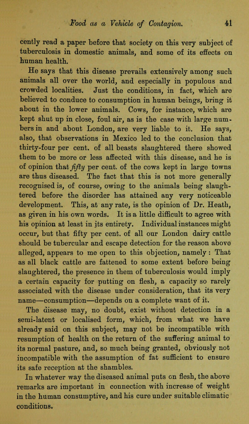 cently read a paper before that society on this very subject of tuberculosis in domestic animals, and some of its effects on human health. He says that this disease prevails extensively among such animals all over the world, and especially in populous and crowded localities. Just the conditions, in fact, which are believed to conduce to consumption in human beings, bring it about in the lower animals. Cows, for instance, which are kept shut up in close, foul air, as is the case with large num- bers in and about London, are very liable to it. He says, also, that observations in Mexico led to the conclusion that thirty-four per cent, of all beasts slaughtered there showed them to be more or less affected with this disease, and he is of opinion that fifty per cent, of the cows kept in large towns are thus diseased. The fact that this is not more generally recognised is, of course, owing to the animals being slaugh- tered before the disorder has attained any very noticeable development. This, at any rate, is the opinion of Dr. Heath, as given in his own words. It is a little difficult to agree with his opinion at least in its entirety. Individual instances might occur, but that fifty per cent, of all our London dairy cattle should be tubercular and escape detection for the reason above alleged, appears to me open to this objection, namely : That as all black cattle are fattened to some extent before being slaughtered, the presence in them of tuberculosis would imply a certain capacity for putting on flesh, a capacity so rarely associated with the disease under consideration, that its very name—consumption—depends on a complete want of it. The disease may, no doubt, exist without detection in a semi-latent or localised form, which, from what we have already said on this subject, may not be incompatible with resumption of health on the return of the suffering animal to its normal pasture, and, so much being granted, obviously not incompatible with the assumption of fat sufficient to ensure its safe reception at the shambles. In whatever way the diseased animal puts on flesh, the above remarks are important in connection with increase of weight in the human consumptive, and his cure under suitable climatic conditions.