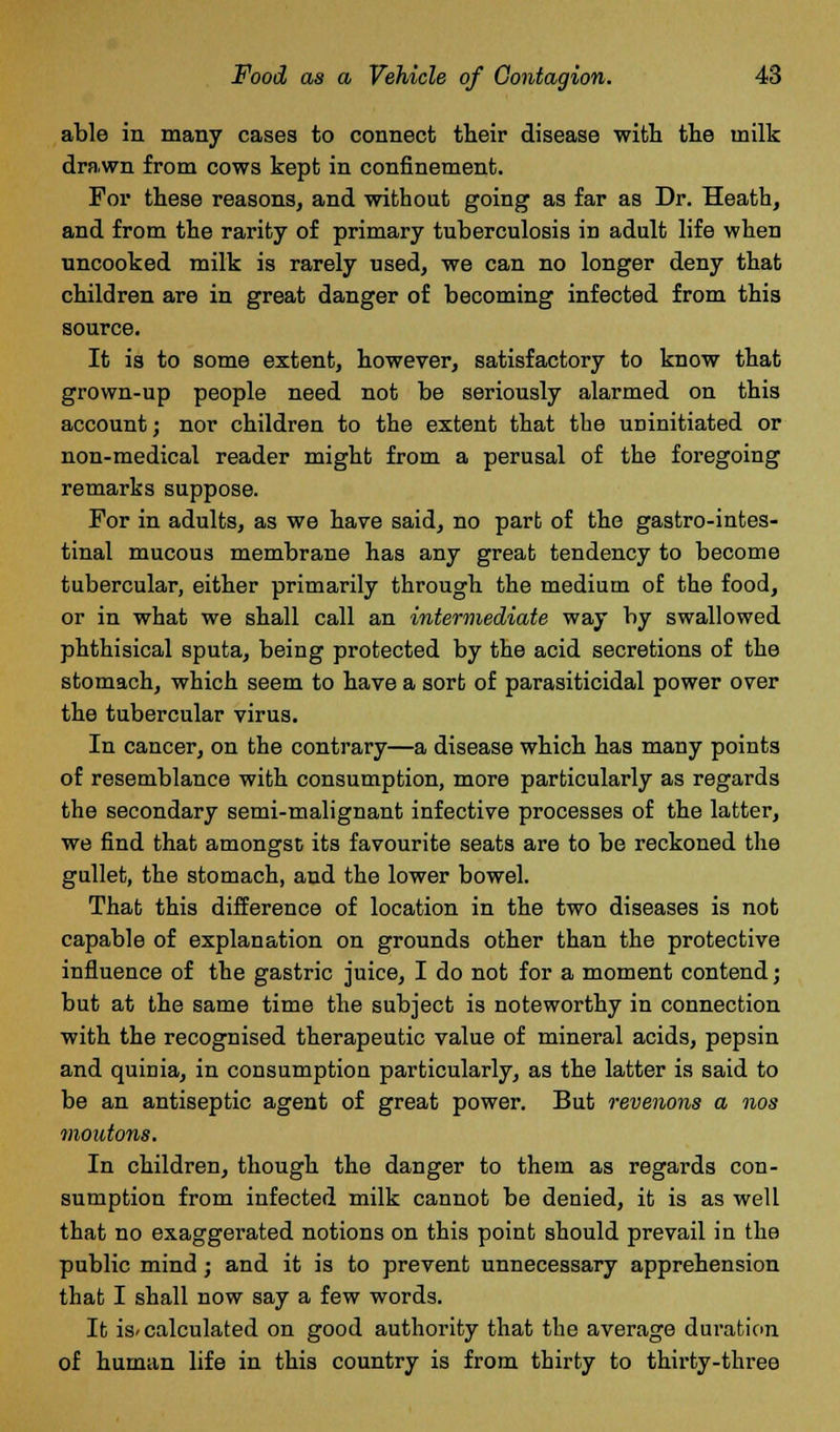 able in many cases to connect their disease with the milk drawn from cows kept in confinement. For these reasons, and without going as far as Dr. Heath, and from the rarity of primary tuberculosis in adult life when uncooked milk is rarely used, we can no longer deny that children are in great danger of becoming infected from this source. It is to some extent, however, satisfactory to know that grown-up people need not be seriously alarmed on this account; nor children to the extent that the uninitiated or non-medical reader might from a perusal of the foregoing remarks suppose. For in adults, as we have said, no part of the gastrointes- tinal mucous membrane has any great tendency to become tubercular, either primarily through the medium of the food, or in what we shall call an intermediate way by swallowed phthisical sputa, being protected by the acid secretions of the stomach, which seem to have a sort of parasiticidal power over the tubercular virus. In cancer, on the contrary—a disease which has many points of resemblance with consumption, more particularly as regards the secondary semi-malignant infective processes of the latter, we find that amongst its favourite seats are to be reckoned the gullet, the stomach, and the lower bowel. That this difference of location in the two diseases is not capable of explanation on grounds other than the protective influence of the gastric juice, I do not for a moment contend; but at the same time the subject is noteworthy in connection with the recognised therapeutic value of mineral acids, pepsin and quinia, in consumption particularly, as the latter is said to be an antiseptic agent of great power. But revenons a nos moutons. In children, though the danger to them as regards con- sumption from infected milk cannot be denied, it is as well that no exaggerated notions on this point should prevail in the public mind; and it is to prevent unnecessary apprehension that I shall now say a few words. It is-calculated on good authority that the average duration of human life in this country is from thirty to thirty-three
