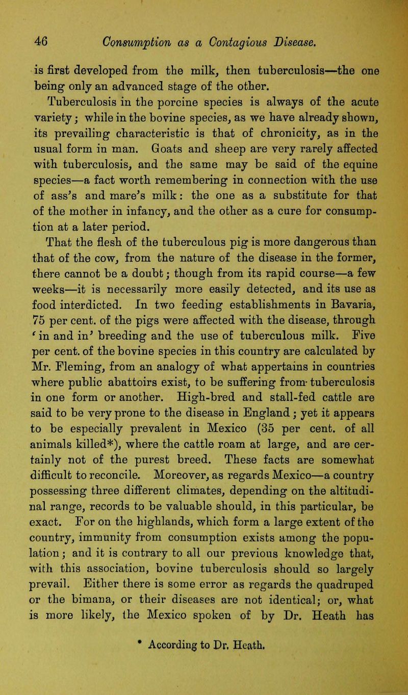 is first developed from the milk, then tuberculosis—the one being only an advanced stage of the other. Tuberculosis in the porcine species is always of the acute variety; while in the bovine species, as we have already shown, its prevailing characteristic is that of chronicity, as in the usual form in man. Goats and sheep are very rarely affected with tuberculosis, and the same may be said of the equine species—a fact worth remembering in connection with the use of ass's and mare's milk: the one as a substitute for that of the mother in infancy, and the other as a cure for consump- tion at a later period. That the flesh of the tuberculous pig is more dangerous than that of the cow, from the nature of the disease in the former, there cannot be a doubt; though from its rapid course—a few weeks—it is necessarily more easily detected, and its use as food interdicted. In two feeding establishments in Bavaria, 75 per cent, of the pigs were affected with the disease, through 'in and in' breeding and the use of tuberculous milk. Five per cent, of the bovine species in this country are calculated by Mr. Fleming, from an analogy of what appertains in countries where public abattoirs exist, to be suffering from- tuberculosis in one form or another. High-bred and stall-fed cattle are said to be very prone to the disease in England; yet it appears to be especially prevalent in Mexico (35 per cent, of all animals killed*), where the cattle roam at large, and are cer- tainly not of the purest breed. These facts are somewhat difficult to reconcile. Moreover, as regards Mexico—a country possessing three different climates, depending on the altitudi- nal range, records to be valuable should, in this particular, be exact. For on the highlands, which form a large extent of the country, immunity from consumption exists among the popu- lation ; and it is contrary to all our previous knowledge that, with this association, bovine tuberculosis should so largely prevail. Either there is some error as regards the quadruped or the bimana, or their diseases are not identical; or, what is more likely, the Mexico spoken of by Dr. Heath has * According to Dr. Heath.