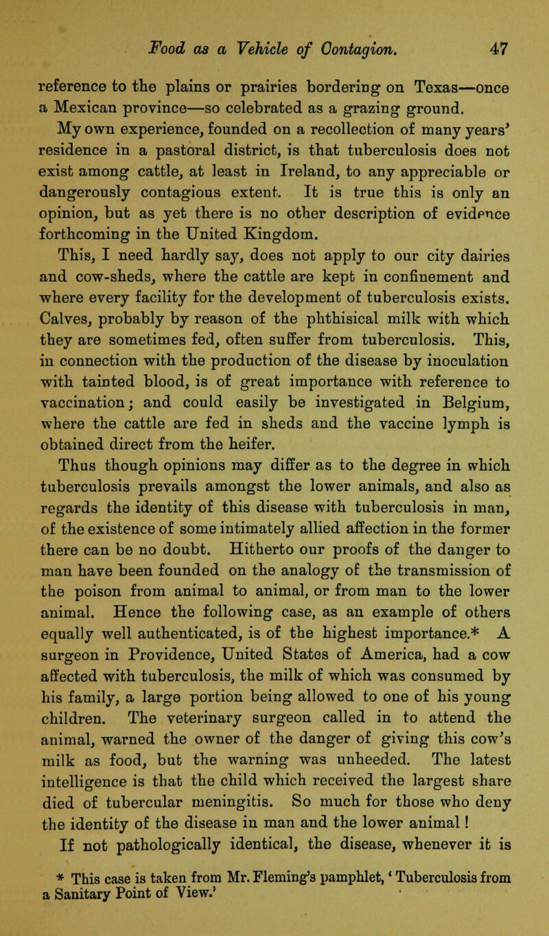 reference to the plains or prairies bordering on Texas—once a Mexican province—so celebrated as a grazing ground. My own experience, founded on a recollection of many years* residence in a pastoral district, is that tuberculosis does not exist among cattle, at least in Ireland, to any appreciable or dangerously contagious extent. It is true this is only an opinion, but as yet there is no other description of evidpnce forthcoming in the United Kingdom. This, I need hardly say, does not apply to our city dairies and cow-sheds, where the cattle are kept in confinement and where every facility for the development of tuberculosis exists. Calves, probably by reason of the phthisical milk with which they are sometimes fed, often suffer from tuberculosis. This, in connection with the production of the disease by inoculation with tainted blood, is of great importance with reference to vaccination; and could easily be investigated in Belgium, where the cattle are fed in sheds and the vaccine lymph is obtained direct from the heifer. Thus though opinions may differ as to the degree in which tuberculosis prevails amongst the lower animals, and also as regards the identity of this disease with tuberculosis in man, of the existence of some intimately allied affection in the former there can be no doubt. Hitherto our proofs of the danger to man have been founded on the analogy of the transmission of the poison from animal to animal, or from man to the lower animal. Hence the following case, as an example of others equally well authenticated, is of the highest importance* A surgeon in Providence, United States of America, had a cow affected with tuberculosis, the milk of which was consumed by his family, a large portion being allowed to one of his young children. The veterinary surgeon called in to attend the animal, warned the owner of the danger of giving this cow's milk as food, but the warning was unheeded. The latest intelligence is that the child which received the largest share died of tubercular meningitis. So much for those who deny the identity of the disease in man and the lower animal! If not pathologically identical, the disease, whenever it is * This case is taken from Mr. Fleming's pamphlet,' Tuberculosis from a Sanitary Point of View.'