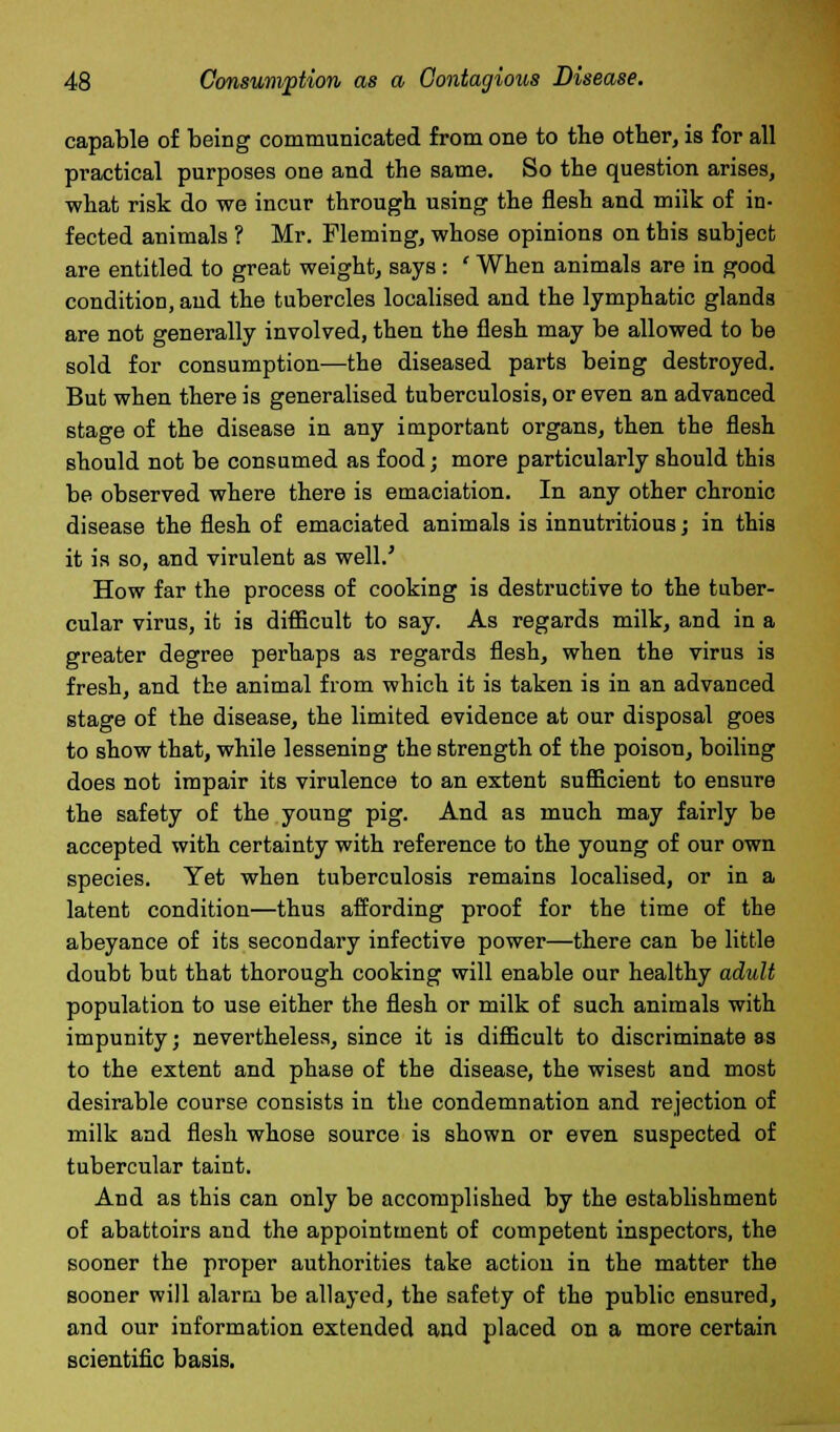 capable of being communicated from one to the other, is for all practical purposes one and the same. So the question arises, what risk do we incur through using the flesh and milk of in- fected animals ? Mr. Fleming, whose opinions on this subject are entitled to great weight, says : ' When animals are in good condition, and the tubercles localised and the lymphatic glands are not generally involved, then the flesh may be allowed to be sold for consumption—the diseased parts being destroyed. But when there is generalised tuberculosis, or even an advanced stage of the disease in any important organs, then the flesh should not be consumed as food; more particularly should this be observed where there is emaciation. In any other chronic disease the flesh of emaciated animals is innutritious; in this it is so, and virulent as well.' How far the process of cooking is destructive to the tuber- cular virus, it is difficult to say. As regards milk, and in a greater degree perhaps as regards flesh, when the virus is fresh, and the animal from which it is taken is in an advanced stage of the disease, the limited evidence at our disposal goes to show that, while lessening the strength of the poison, boiling does not impair its virulence to an extent sufficient to ensure the safety of the young pig. And as much may fairly be accepted with certainty with reference to the young of our own species. Yet when tuberculosis remains localised, or in a latent condition—thus affording proof for the time of the abeyance of its secondary infective power—there can be little doubt but that thorough cooking will enable our healthy adult population to use either the flesh or milk of such animals with impunity; nevertheless, since it is difficult to discriminate as to the extent and phase of the disease, the wisest and most desirable course consists in the condemnation and rejection of milk and flesh whose source is shown or even suspected of tubercular taint. And as this can only be accomplished by the establishment of abattoirs and the appointment of competent inspectors, the sooner the proper authorities take action in the matter the sooner will alarm be allayed, the safety of the public ensured, and our information extended and placed on a more certain scientific basis.