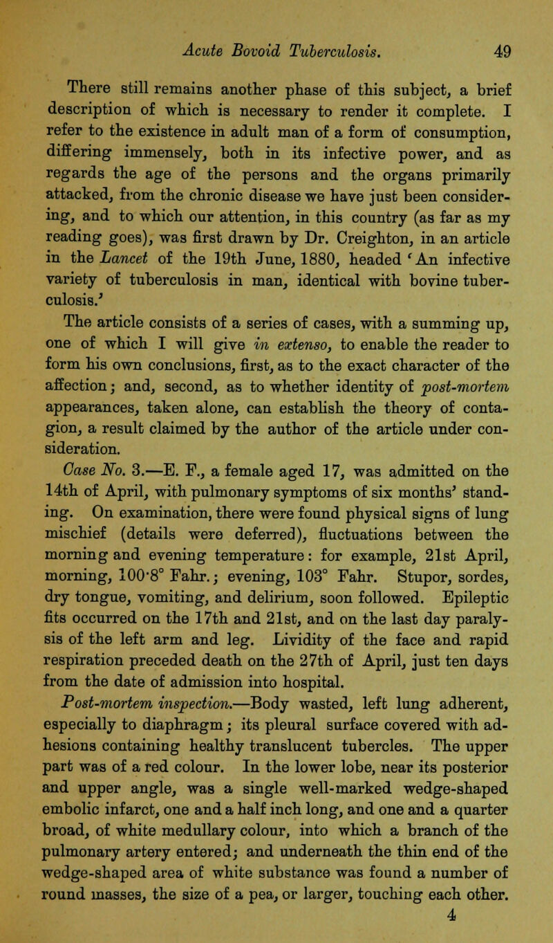 There still remains another phase of this subject, a brief description of which is necessary to render it complete. I refer to the existence in adult man of a form of consumption, differing immensely, both in its infective power, and as regards the age of the persons and the organs primarily attacked, from the chronic disease we have just been consider- ing, and to which our attention, in this country (as far as my reading goes), was first drawn by Dr. Creighton, in an article in the Lancet of the 19th June, 1880, headed ' An infective variety of tuberculosis in man, identical with bovine tuber- culosis.' The article consists of a series of cases, with a summing up, one of which I will give in extenso, to enable the reader to form his own conclusions, first, as to the exact character of the affection; and, second, as to whether identity of post-mortem appearances, taken alone, can establish the theory of conta- gion, a result claimed by the author of the article under con- sideration. Case No. 3.—B. R, a female aged 17, was admitted on the 14th of April, with pulmonary symptoms of six months' stand- ing. On examination, there were found physical signs of lung mischief (details were deferred), fluctuations between the morning and evening temperature: for example, 21st April, morning, 100-8° Fahr.; evening, 103° Pahr. Stupor, sordes, dry tongue, vomiting, and delirium, soon followed. Epileptic fits occurred on the 17th and 21st, and on the last day paraly- sis of the left arm and leg. Lividity of the face and rapid respiration preceded death on the 27th of April, just ten days from the date of admission into hospital. Post-mortem inspection.—Body wasted, left lung adherent, especially to diaphragm; its pleural surface covered with ad- hesions containing healthy translucent tubercles. The upper part was of a red colour. In the lower lobe, near its posterior and upper angle, was a single well-marked wedge-shaped embolic infarct, one and a half inch long, and one and a quarter broad, of white medullary colour, into which a branch of the pulmonary artery entered; and underneath the thin end of the wedge-shaped area of white substance was found a number of round masses, the size of a pea, or larger, touching each other.