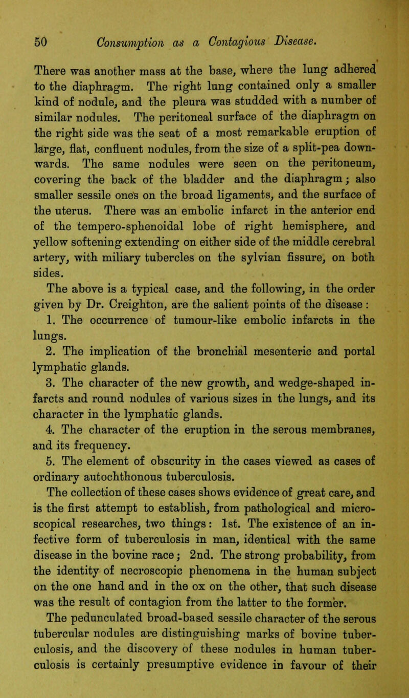 There was another mass at the base, where the lung adhered to the diaphragm. The right lung contained only a smaller kind of nodule, and the pleura was studded with a number of similar nodules. The peritoneal surface of the diaphragm on the right side was the seat of a most remarkable eruption of large, flat, confluent nodules, from the size of a split-pea down- wards. The same nodules were seen on the peritoneum, covering the back of the bladder and the diaphragm; also smaller sessile ones on the broad ligaments, and the surface of the uterus. There was an embolic infarct in the anterior end of the tempero-sphenoidal lobe of right hemisphere, and yellow softening extending on either side of the middle cerebral artery, with miliary tubercles on the sylvian fissure, on both sides. The above is a typical case, and the following, in the order given by Dr. Creighton, are the salient points of the disease: 1. The occurrence of tumour-like embolic infarcts in the lungs. 2. The implication of the bronchial mesenteric and portal lymphatic glands. 3. The character of the new growth, and wedge-shaped in- farcts and round nodules of various sizes in the lungs, and its character in the lymphatic glands. 4. The character of the eruption in the serous membranes, and its frequency. 5. The element of obscurity in the cases viewed as cases of ordinary autochthonous tuberculosis. The collection of these cases shows evidence of great care, and is the first attempt to establish, from pathological and micro- scopical researches, two things: 1st. The existence of an in- fective form of tuberculosis in man, identical with the same disease in the bovine race; 2nd. The strong probability, from the identity of necroscopic phenomena in the human subject on the one hand and in the ox on the other, that such disease was the result of contagion from the latter to the former. The pedunculated broad-based sessile character of the serous tubercular nodules are distinguishing marks of bovine tuber- culosis, and the discovery of these nodules in human tuber- culosis is certainly presumptive evidence in favour of their