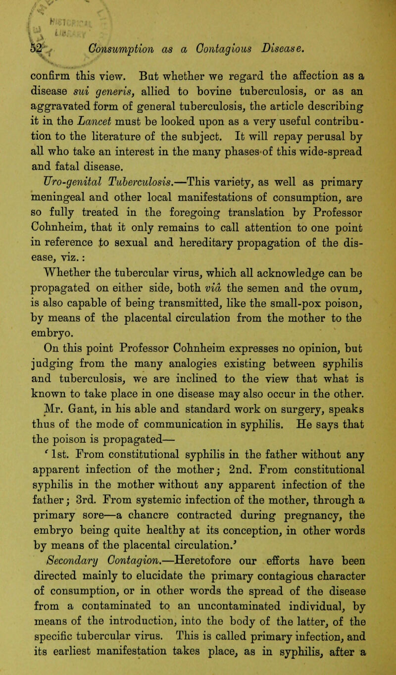 confirm this view. Bat whether we regard the affection as a disease sui generis, allied to bovine tuberculosis, or as an aggravated form of general tuberculosis, the article describing it in the Lancet must be looked upon as a very useful contribu- tion to the literature of the subject. It will repay perusal by all who take an interest in the many phasesof this wide-spread and fatal disease. Uro-genital Tuberculosis.—This variety, as well as primary meningeal and other local manifestations of consumption, are so fully treated in the foregoing translation by Professor Cohnheim, that it only remains to call attention to one point in reference to sexual and hereditary propagation of the dis- ease, viz.: Whether the tubercular virus, which all acknowledge can be propagated on either side, both via, the semen and the ovum, is also capable of being transmitted, like the small-pox poison, by means of the placental circulation from the mother to the embryo. On this point Professor Cohnheim expresses no opinion, but judging from the many analogies existing between syphilis and tuberculosis, we are inclined to the view that what is known to take place in one disease may also occur in the other. Mr. Gant, in his able and standard work on surgery, speaks thus of the mode of communication in syphilis. He says that the poison is propagated— ' 1st. From constitutional syphilis in the father without any apparent infection of the mother; 2nd. From constitutional syphilis in the mother without any apparent infection of the father; 3rd. From systemic infection of the mother, through a primary sore—a chancre contracted during pregnancy, the embryo being quite healthy at its conception, in other words by means of the placental circulation.' Secondary Contagion.—Heretofore our efforts have been directed mainly to elucidate the primary contagious character of consumption, or in other words the spread of the disease from a contaminated to an uncontaminated individual, by means of the introduction, into the body of the latter, of the specific tubercular virus. This is called primary infection, and its earliest manifestation takes place, as in syphilis, after a