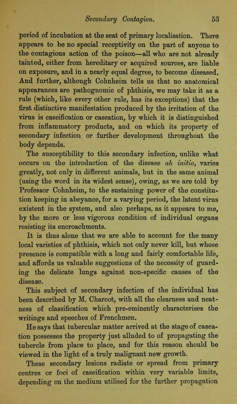 period of incubation at the seat of primary localisation. There appears to be no special receptivity on the part of anyone to the contagious action of the poison—all who are not already tainted, either from hereditary or acquired sources, are liable on exposure, and in a nearly equal degree, to become diseased. And further, although Cohnheim tells us that no anatomical appearances are pathognomic of phthisis, we may take it as a rule (which, like every other rule, has its exceptions) that the first distinctive manifestation produced by the irritation of the virus is caseification or caseation, by which it is distinguished from inflammatory products, and on which its property of secondary infection or further development throughout the body depends. The susceptibility to this secondary infection, unlike what occurs on the introduction of the disease ah initio, varies greatly, not only in different animals, but in the same animal (using the word in its widest sense), owing, as we are told by Professor Cohnheim, to the sustaining power of the constitu- tion keeping in abeyance, for a varying period, the latent virus existent in the system, and also perhaps, as it appears to me, by the more or less vigorous condition of individual organs resisting its encroachments. It is thus alone that we are able to account for the many local varieties of phthisis, which not only never kill, but whose presence is compatible with a long and fairly comfortable life, and affords us valuable suggestions of the necessity of guard- ing the delicate lungs against non-specific causes of the disease. This subject of secondary infection of the individual has been described by M. Charcot, with all the clearness and neat- ness of classification which pre-eminently characterises the writings and speeches of Frenchmen. He says that tubercular matter arrived at the stage of casea- tion possesses the property just alluded to of propagating the tubercle from place to place, and for this reason should be viewed in the light of a truly malignant new growth. These secondary lesions radiate or spread from primary centres or foci of caseification within very variable limits, depending on the medium utilised for the further propagation