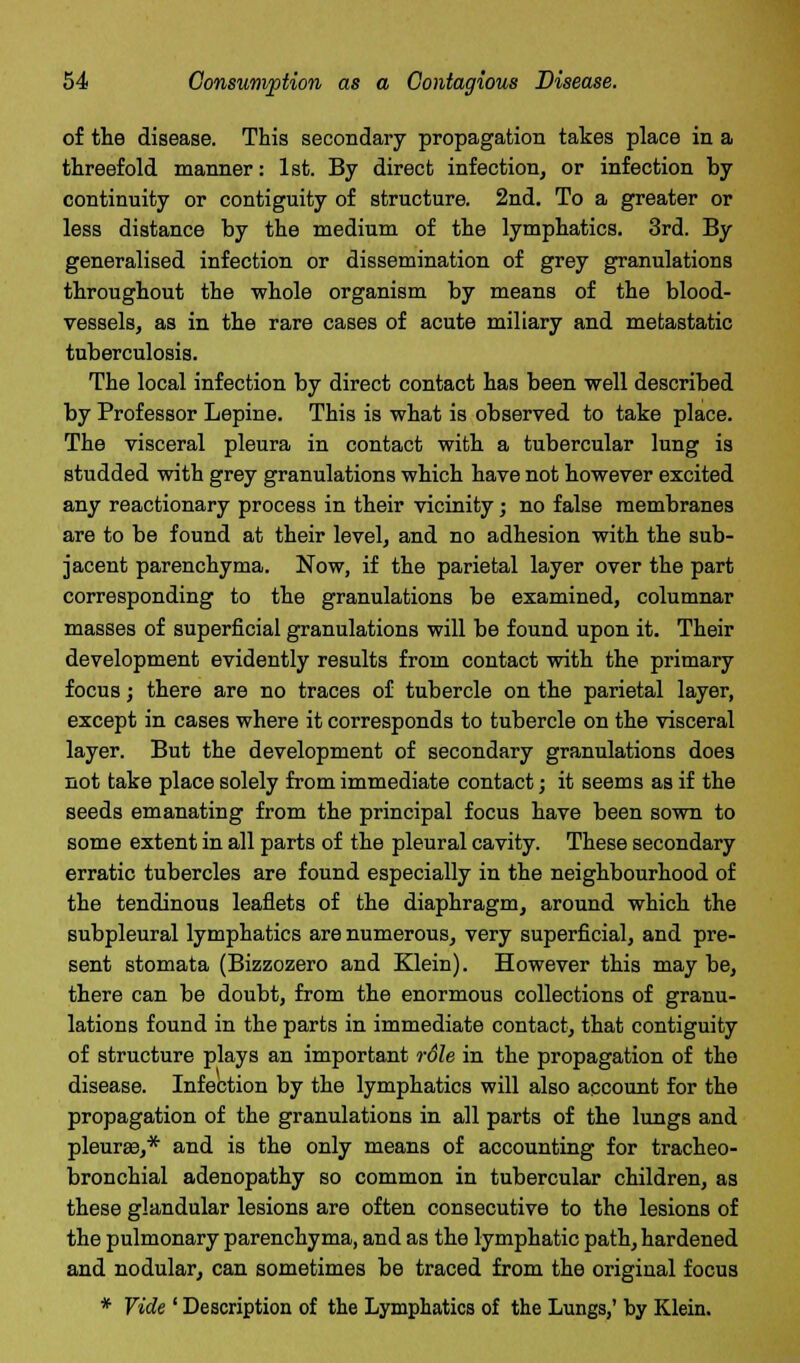 of the disease. This secondary propagation takes place in a threefold manner: 1st. By direct infection, or infection by continuity or contiguity of structure. 2nd. To a greater or less distance by the medium of the lymphatics. 3rd. By generalised infection or dissemination of grey granulations throughout the whole organism by means of the blood- vessels, as in the rare cases of acute miliary and metastatic tuberculosis. The local infection by direct contact has been well described by Professor Lepine. This is what is observed to take place. The visceral pleura in contact with a tubercular lung is studded with grey granulations which have not however excited any reactionary process in their vicinity; no false membranes are to be found at their level, and no adhesion with the sub- jacent parenchyma. Now, if the parietal layer over the part corresponding to the granulations be examined, columnar masses of superficial granulations will be found upon it. Their development evidently results from contact with the primary focus; there are no traces of tubercle on the parietal layer, except in cases where it corresponds to tubercle on the visceral layer. But the development of secondary granulations does not take place solely from immediate contact; it seems as if the seeds emanating from the principal focus have been sown to some extent in all parts of the pleural cavity. These secondary erratic tubercles are found especially in the neighbourhood of the tendinous leaflets of the diaphragm, around which the subpleural lymphatics are numerous, very superficial, and pre- sent stomata (Bizzozero and Klein). However this may be, there can be doubt, from the enormous collections of granu- lations found in the parts in immediate contact, that contiguity of structure plays an important rdle in the propagation of the disease. Infection by the lymphatics will also account for the propagation of the granulations in all parts of the lungs and pleura?,* and is the only means of accounting for tracheo- bronchial adenopathy so common in tubercular children, as these glandular lesions are often consecutive to the lesions of the pulmonary parenchyma, and as the lymphatic path, hardened and nodular, can sometimes be traced from the original focus * Vide ' Description of the Lymphatics of the Lungs,' by Klein.