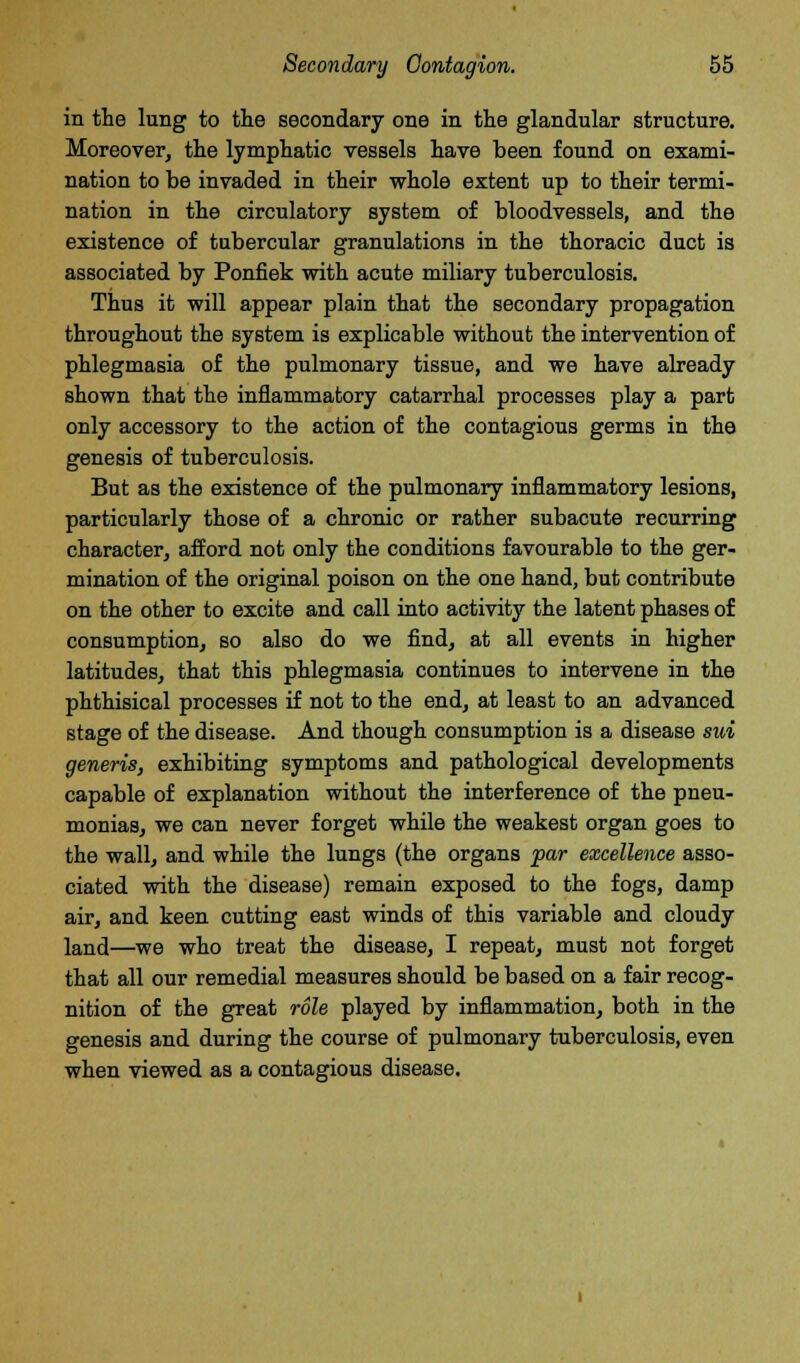 in the lung to the secondary one in the glandular structure. Moreover, the lymphatic vessels have been found on exami- nation to be invaded in their whole extent up to their termi- nation in the circulatory system of bloodvessels, and the existence of tubercular granulations in the thoracic duct is associated by Ponfiek with acute miliary tuberculosis. Thus it will appear plain that the secondary propagation throughout the system is explicable without the intervention of phlegmasia of the pulmonary tissue, and we have already shown that the inflammatory catarrhal processes play a part only accessory to the action of the contagious germs in the genesis of tuberculosis. But as the existence of the pulmonary inflammatory lesions, particularly those of a chronic or rather subacute recurring character, afford not only the conditions favourable to the ger- mination of the original poison on the one hand, but contribute on the other to excite and call into activity the latent phases of consumption, so also do we find, at all events in higher latitudes, that this phlegmasia continues to intervene in the phthisical processes if not to the end, at least to an advanced stage of the disease. And though consumption is a disease sui generis, exhibiting symptoms and pathological developments capable of explanation without the interference of the pneu- monias, we can never forget while the weakest organ goes to the wall, and while the lungs (the organs par excellence asso- ciated with the disease) remain exposed to the fogs, damp air, and keen cutting east winds of this variable and cloudy land—we who treat the disease, I repeat, must not forget that all our remedial measures should be based on a fair recog- nition of the great role played by inflammation, both in the genesis and during the course of pulmonary tuberculosis, even when viewed as a contagious disease.