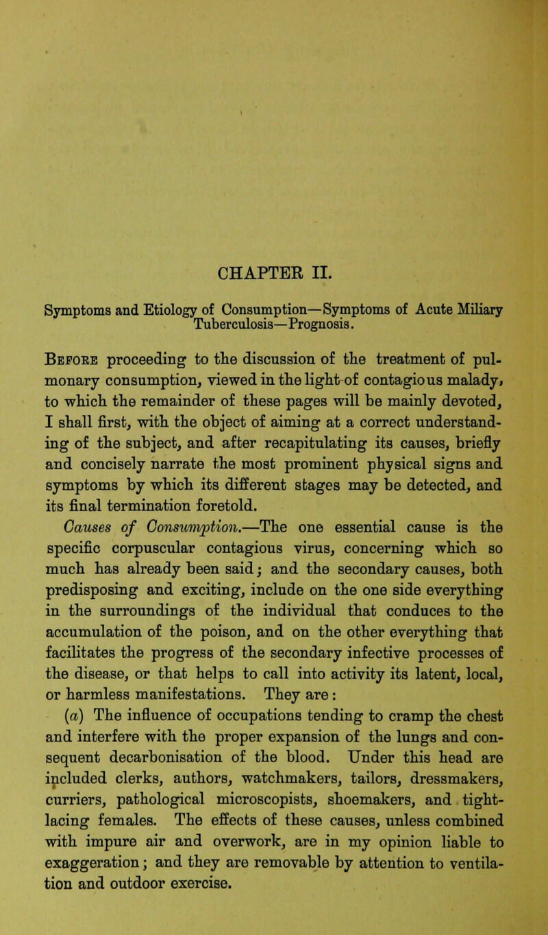 CHAPTER II. Symptoms and Etiology of Consumption—Symptoms of Acute Miliary Tuberculosis—Prognosis. Before proceeding to the discussion of the treatment of pul- monary consumption, viewed in the light of contagious malady, to which the remainder of these pages will be mainly devoted, I shall first, with the object of aiming at a correct understand- ing of the subject, and after recapitulating its causes, briefly and concisely narrate the most prominent physical signs and symptoms by which its different stages may be detected, and its final termination foretold. Causes of Consumption.—The one essential cause is the specific corpuscular contagious virus, concerning which so much has already been said; and the secondary causes, both predisposing and exciting, include on the one side everything in the surroundings of the individual that conduces to the accumulation of the poison, and on the other everything that facilitates the progress of the secondary infective processes of the disease, or that helps to call into activity its latent, local, or harmless manifestations. They are : (a) The influence of occupations tending to cramp the chest and interfere with the proper expansion of the lungs and con- sequent decarbonisation of the blood. Under this head are included clerks, authors, watchmakers, tailors, dressmakers, curriers, pathological microscopists, shoemakers, and tight- lacing females. The effects of these causes, unless combined with impure air and overwork, are in my opinion liable to exaggeration; and they are removable by attention to ventila- tion and outdoor exercise.