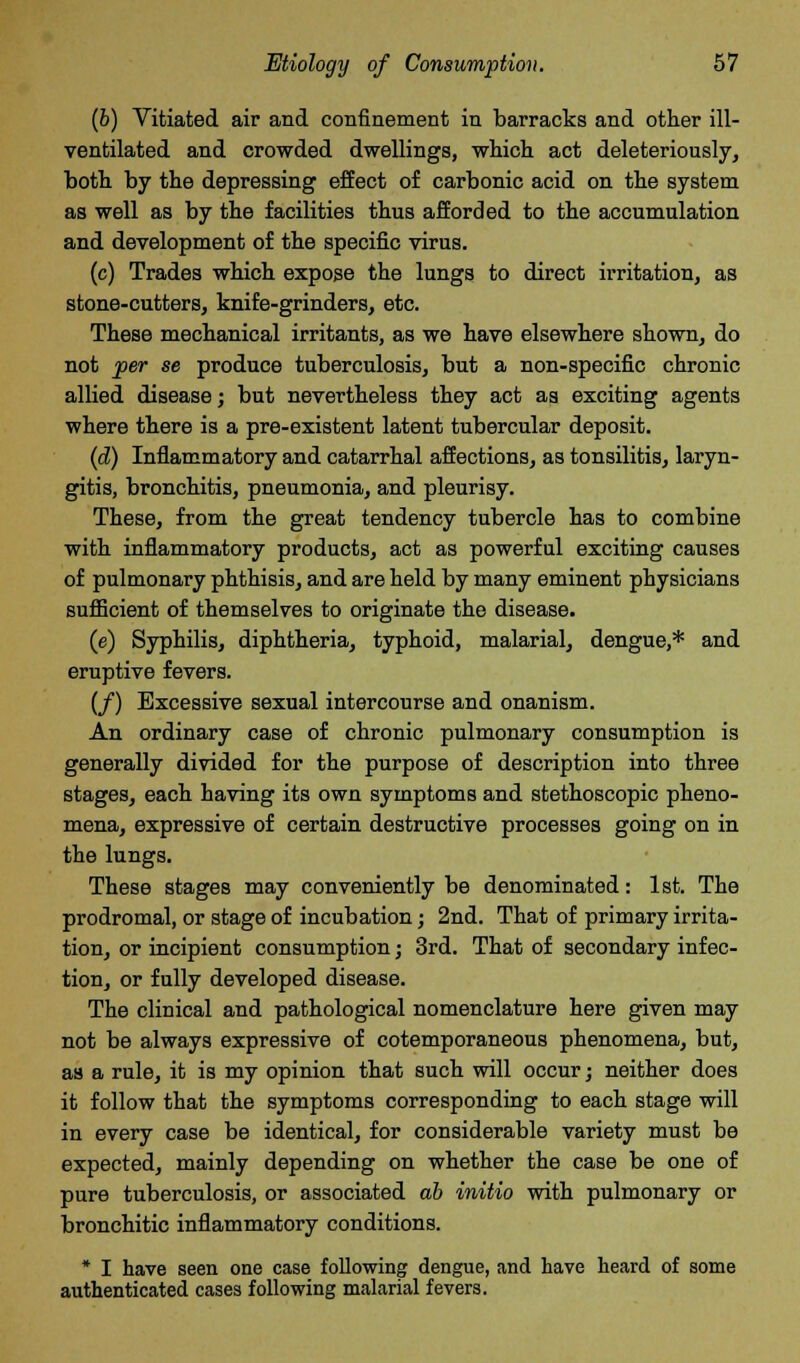 (b) Vitiated air and confinement in barracks and other ill- ventilated and crowded dwellings, which act deleteriously, both by the depressing effect of carbonic acid on the system as well as by the facilities thus afforded to the accumulation and development of the specific virus. (c) Trades which expose the lungs to direct irritation, as stone-cutters, knife-grinders, etc. These mechanical irritants, as we have elsewhere shown, do not per se produce tuberculosis, but a non-specific chronic allied disease; but nevertheless they act as exciting agents where there is a pre-existent latent tubercular deposit. (d) Inflammatory and catarrhal affections, as tonsilitis, laryn- gitis, bronchitis, pneumonia, and pleurisy. These, from the great tendency tubercle has to combine with inflammatory products, act as powerful exciting causes of pulmonary phthisis, and are held by many eminent physicians sufficient of themselves to originate the disease. (e) Syphilis, diphtheria, typhoid, malarial, dengue,* and eruptive fevers. (/) Excessive sexual intercourse and onanism. An ordinary case of chronic pulmonary consumption is generally divided for the purpose of description into three stages, each having its own symptoms and stethoscopic pheno- mena, expressive of certain destructive processes going on in the lungs. These stages may conveniently be denominated: 1st. The prodromal, or stage of incubation; 2nd. That of primary irrita- tion, or incipient consumption; 3rd. That of secondary infec- tion, or fully developed disease. The clinical and pathological nomenclature here given may not be always expressive of cotemporaneous phenomena, but, as a rule, it is my opinion that such will occur; neither does it follow that the symptoms corresponding to each stage will in every case be identical, for considerable variety must be expected, mainly depending on whether the case be one of pure tuberculosis, or associated ab initio with pulmonary or bronchitic inflammatory conditions. * I have seen one case following dengue, and have heard of some authenticated cases following malarial fevers.