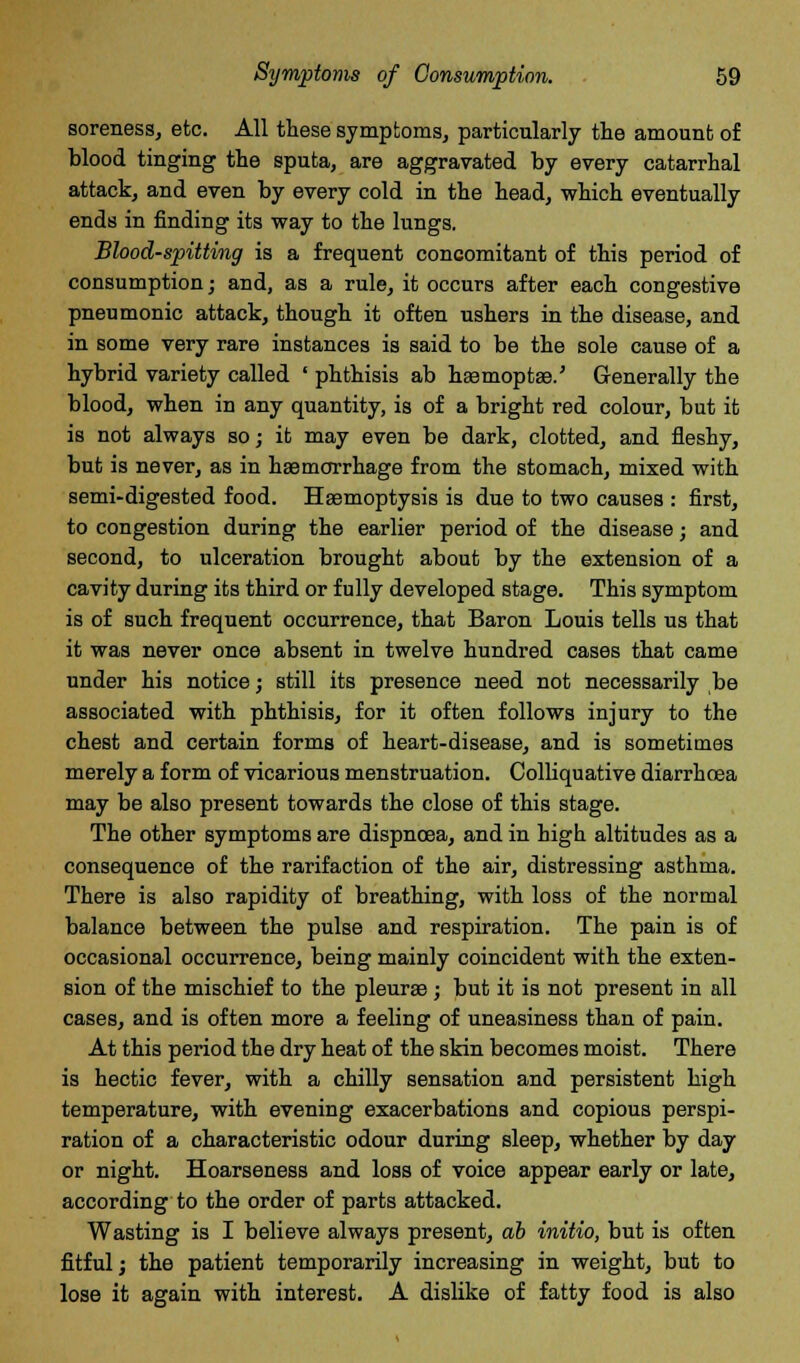 soreness, etc. All these symptoms, particularly the amount of blood tinging the sputa, are aggravated by every catarrhal attack, and even by every cold in the head, which eventually ends in finding its way to the lungs. Blood-spitting is a frequent concomitant of this period of consumption; and, as a rule, it occurs after each congestive pneumonic attack, though it often ushers in the disease, and in some very rare instances is said to be the sole cause of a hybrid variety called ' phthisis ab hsemoptse.' Generally the blood, when in any quantity, is of a bright red colour, but it is not always so; it may even be dark, clotted, and fleshy, but is never, as in haemorrhage from the stomach, mixed with semi-digested food. Haemoptysis is due to two causes : first, to congestion during the earlier period of the disease; and second, to ulceration brought about by the extension of a cavity during its third or fully developed stage. This symptom is of such frequent occurrence, that Baron Louis tells us that it was never once absent in twelve hundred cases that came under his notice; still its presence need not necessarily be associated with phthisis, for it often follows injury to the chest and certain forms of heart-disease, and is sometimes merely a form of vicarious menstruation. Colliquative diarrhoea may be also present towards the close of this stage. The other symptoms are dispnoea, and in high altitudes as a consequence of the rarifaction of the air, distressing asthma. There is also rapidity of breathing, with loss of the normal balance between the pulse and respiration. The pain is of occasional occurrence, being mainly coincident with the exten- sion of the mischief to the pleurae; but it is not present in all cases, and is often more a feeling of uneasiness than of pain. At this period the dry heat of the skin becomes moist. There is hectic fever, with a chilly sensation and persistent high temperature, with evening exacerbations and copious perspi- ration of a characteristic odour during sleep, whether by day or night. Hoarseness and loss of voice appear early or late, according to the order of parts attacked. Wasting is I believe always present, ab initio, but is often fitful; the patient temporarily increasing in weight, but to lose it again with interest. A dislike of fatty food is also
