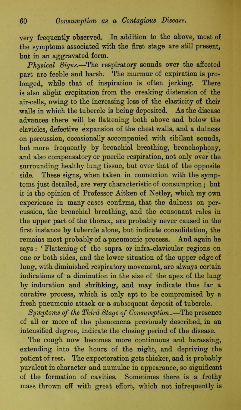 very frequently observed. In addition to the above, most of the symptoms associated with the first stage are still present, but in an aggravated form. Physical Signs.—The respiratory sounds over the affected part are feeble and harsh. The murmur of expiration is pro- longed, while that of inspiration is often jerking. There is also slight crepitation from the creaking distension of the air-cells, owing to the increasing loss of the elasticity of their walls in which the tubercle is being deposited. As the disease advances there will be flattening both above and below the clavicles, defective expansion of the chest walls, and a dulness on percussion, occasionally accompanied with sibilant sounds, but more frequently by bronchial breathing, bronchophony, and also compensatory or puerile respiration, not only over the surrounding healthy lung tissue, but over that of the opposite side. These signs, when taken in connection with the symp- toms just detailed, are very characteristic of consumption; but it is the opinion of Professor Aitken of Netley, which my own experience in many cases confirms, that the dulness on per- cussion, the bronchial breathing, and the consonant rales in the upper part of the thorax, are probably never caused in the first instance by tubercle alone, but indicate consobdation, the remains most probably of a pneumonic process. And again he says : ' Flattening of the supra or infra-clavicular regions on one or both sides, and the lower situation of the upper edge of lung, with diminished respiratory movement, are always certain indications of a diminution in the size of the apex of the lung by induration and shrihking, and may indicate thus far a curative process, which is only apt to be compromised by a fresh pneumonic attack or a subsequent deposit of tubercle. Symptoms of the Third Stage of Consumption..—The presence of all or more of the phenomena previously described, in an intensified degree, indicate the closing period of the disease. The cough now becomes more continuous and harassing, extending into the hours of the night, and depriving the patient of rest. The expectoration gets thicker, and is probably purulent in character and numular in appearance, so significant of the formation of cavities. Sometimes there is a frothy mass thrown off with great effort, which not infrequently is