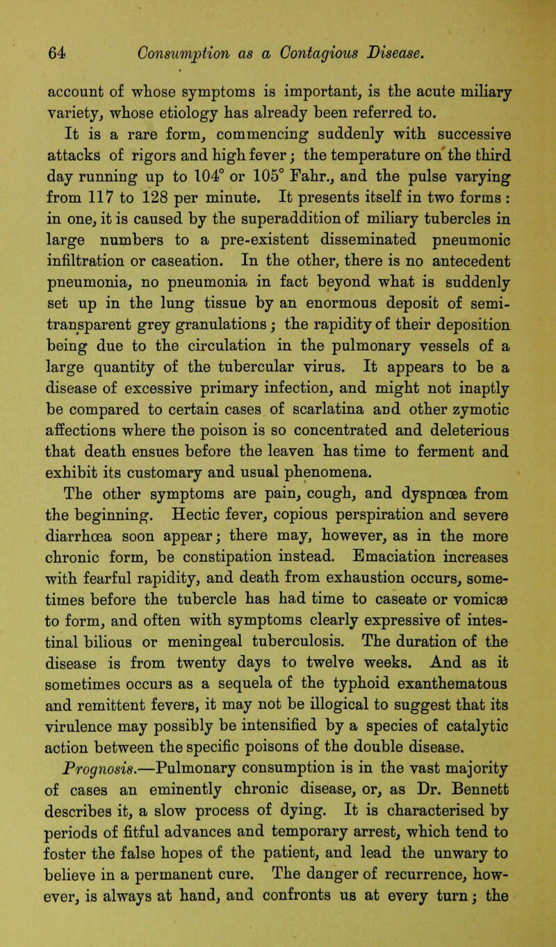 account of whose symptoms is important, is the acute miliary variety, whose etiology has already been referred to. It is a rare form, commencing suddenly with successive attacks of rigors and high fever; the temperature on the third day running up to 104° or 105° Fahr., and the pulse varying from 117 to 128 per minute. It presents itself in two forms : in one, it is caused by the superaddition of miliary tubercles in large numbers to a pre-existent disseminated pneumonic infiltration or caseation. In the other, there is no antecedent pneumonia, no pneumonia in fact beyond what is suddenly set up in the lung tissue by an enormous deposit of semi- transparent grey granulations; the rapidity of their deposition being due to the circulation in the pulmonary vessels of a large quantity of the tubercular virus. It appears to be a disease of excessive primary infection, and might not inaptly be compared to certain cases of scarlatina and other zymotic affections where the poison is so concentrated and deleterious that death ensues before the leaven has time to ferment and exhibit its customary and usual phenomena. The other symptoms are pain, cough, and dyspnoea from the beginning. Hectic fever, copious perspiration and severe diarrhoea soon appear; there may, however, as in the more chronic form, be constipation instead. Emaciation increases with fearful rapidity, and death from exhaustion occurs, some- times before the tubercle has had time to caseate or vomicae to form, and often with symptoms clearly expressive of intes- tinal bilious or meningeal tuberculosis. The duration of the disease is from twenty days to twelve weeks. And as it sometimes occurs as a sequela of the typhoid exanthematous and remittent fevers, it may not be illogical to suggest that its virulence may possibly be intensified by a species of catalytic action between the specific poisons of the double disease. Prognosis.—Pulmonary consumption is in the vast majority of cases an eminently chronic disease, or, as Dr. Bennett describes it, a slow process of dying. It is characterised by periods of fitful advances and temporary arrest, which tend to foster the false hopes of the patient, and lead the unwary to believe in a permanent cure. The danger of recurrence, how- ever, is always at hand, and confronts us at every turn; the