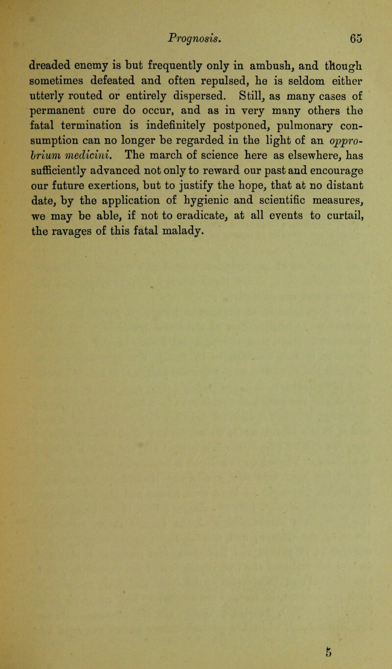 dreaded enemy is but frequently only in ambush, and though sometimes defeated and often repulsed, he is seldom either utterly routed or entirely dispersed. Still, as many cases of permanent cure do occur, and as in very many others the fatal termination is indefinitely postponed, pulmonary con- sumption can no longer be regarded in the light of an oppro- brium medicini. The march of science here as elsewhere, has sufficiently advanced not only to reward our past and encourage our future exertions, but to justify the hope, that at no distant date, by the application of hygienic and scientific measures, we may be able, if not to eradicate, at all events to curtail, the ravages of this fatal malady.