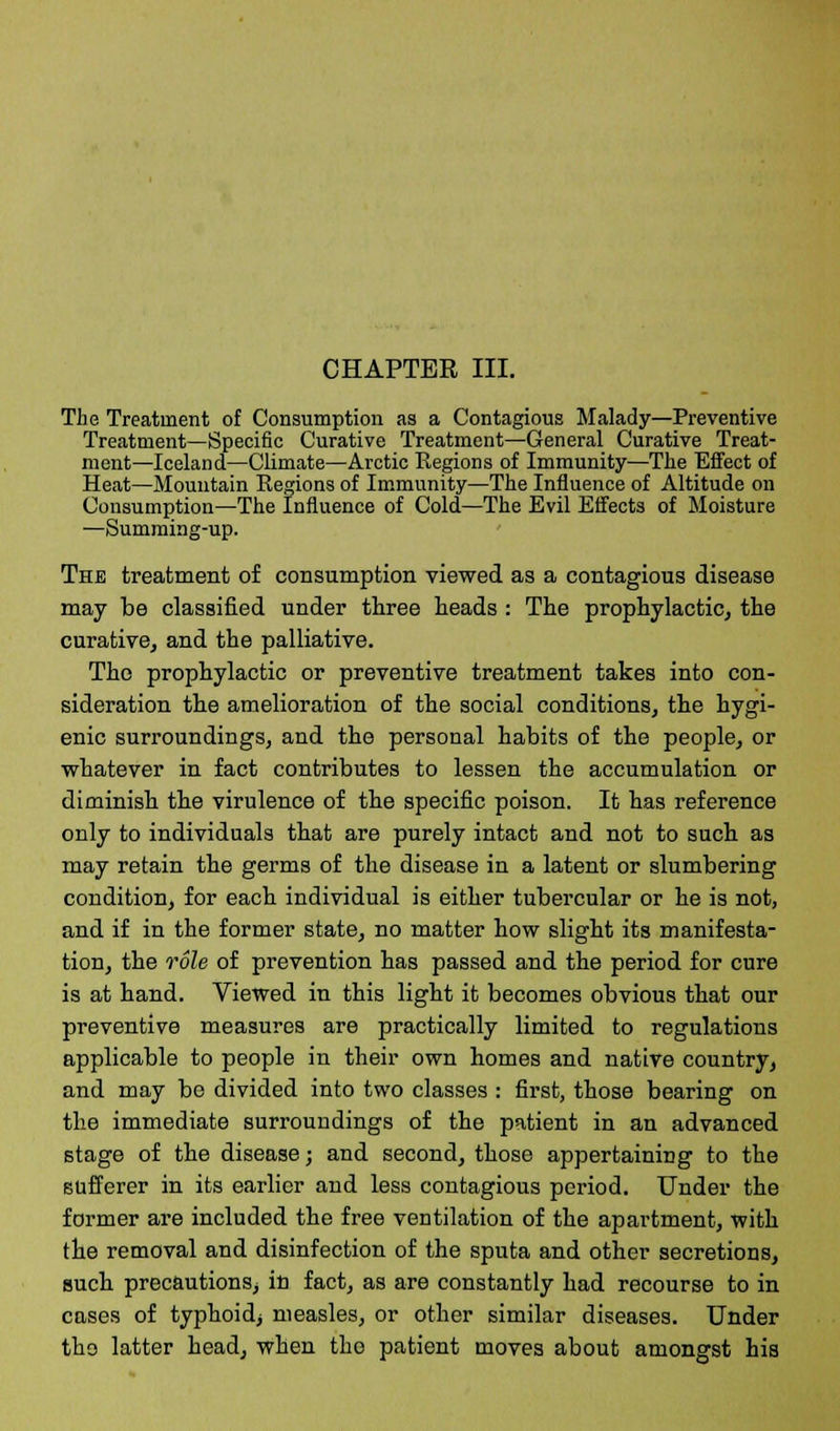 CHAPTER III. The Treatment of Consumption as a Contagious Malady—Preventive Treatment—Specific Curative Treatment—General Curative Treat- ment—Iceland—Climate—Arctic Kegions of Immunity—The Effect of Heat—Mountain Kegions of Immunity—The Influence of Altitude on Consumption—The Influence of Cold—The Evil Effects of Moisture —Summing-up. The treatment of consumption viewed as a contagious disease may be classified under three heads : The prophylactic, the curative, and the palliative. The prophylactic or preventive treatment takes into con- sideration the amelioration of the social conditions, the hygi- enic surroundings, and the personal habits of the people, or whatever in fact contributes to lessen the accumulation or diminish the virulence of the specific poison. It has reference only to individuals that are purely intact and not to such as may retain the germs of the disease in a latent or slumbering condition, for each individual is either tubercular or he is not, and if in the former state, no matter how slight its manifesta- tion, the role of prevention has passed and the period for cure is at hand. Viewed in this light it becomes obvious that our preventive measures are practically limited to regulations applicable to people in their own homes and native country, and may be divided into two classes: first, those bearing on the immediate surroundings of the patient in an advanced stage of the disease; and second, those appertaining to the sufferer in its earlier and less contagious period. Under the former are included the free ventilation of the apartment, with the removal and disinfection of the sputa and other secretions, such precautions, in fact, as are constantly had recourse to in cases of typhoid; measles, or other similar diseases. Under the latter head, when the patient moves about amongst his