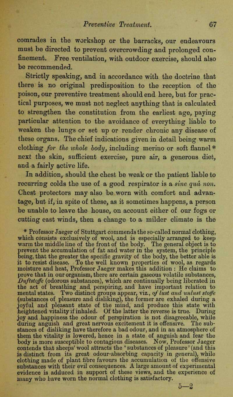 comrades in the workshop or the barracks, our endeavours must be directed to prevent overcrowding and prolonged con- finement. Free ventilation, with outdoor exercise, should also be recommended. Strictly speaking, and in accordance with the doctrine that there is no original predisposition to the reception of the poison, our preventive treatment should end here, but for prac- tical purposes, we must not neglect anything that is calculated to strengthen the constitution from the earliest age, paying particular attention to the avoidance of everything liable to weaken the lungs or set up or render chronic any disease of these organs. The chief indications given in detail being warm clothing for the whole body, including merino or soft flannel * next the skin, sufficient exercise, pure air, a generous diet, and a fairly active life. In addition, should the chest be weak or the patient liable to recurring colds the use of a good respirator is a sine qua non. Chest protectors may also be worn with comfort and advan- tage, but if, in spite of these, as it sometimes happens, a person be unable to leave the house, on account either of our fogs or cutting east winds, then a change to a milder climate is the * Professor Jaeger of Stuttgart commends the so-called normal clothing, which consists exclusively of wool, and is especially arranged to keep warm the middle line of the front of the body. The general object is to prevent the accumulation of fat and water in the system, the principle being, that the greater the specific gravity of the body, the better able is it to resist disease. To the well known properties of wool, as regards moisture and heat, Professor Jaeger makes this addition : He claims to prove that in our organism, there are certain gaseous volatile substances, Duftstoffe (odorous substances), which are continually being liberated in the act of breathing and. perspiring, and have important relation to mental states. Two distinct groups appear, viz., of lust and unlust sloffe (substances of pleasure and disliking), the former are exhaled during a joyful and pleasant state of the mind, and produce this state with heightened vitality if inhaled. Of the latter the reverse is true. During joy and happiness the odour of perspiration is not disagreeable, while during anguish and great nervous excitement it is offensive. The sub- stances of disliking have therefore a bad odour, and in an atmosphere of them the vitality is lowered, hence in a state of anguish and fear the body is more susceptible to contagious diseases. Now, Professor Jaeger contends that sheeps' wool attracts the ' substances of pleasure' (and this is distinct from its great odour-absorbing capacity in general), while clothing made of plant fibre favours the accumulation of the ofi'ensive substances with their evil consequences. A large amount of experimental evidence is adduced in support of these views, and the experience of many who have worn the normal clothing is satisfactory. 5—2