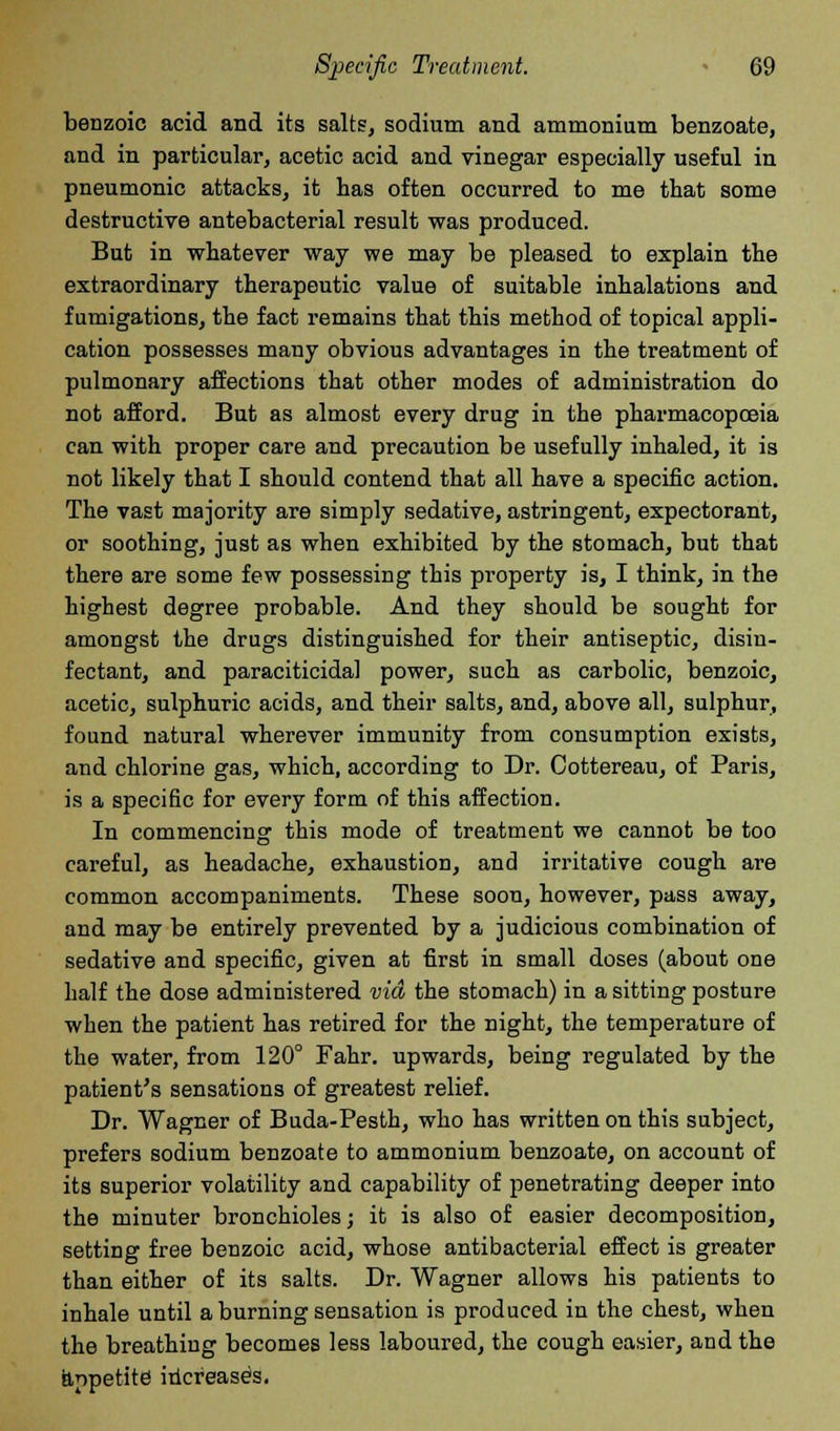 benzoic acid and its salts, sodium and ammonium benzoate, and in particular, acetic acid and vinegar especially useful in pneumonic attacks, it has often occurred to me that some destructive antebacterial result was produced. But in whatever way we may be pleased to explain the extraordinary therapeutic value of suitable inhalations and fumigations, the fact remains that this method of topical appli- cation possesses many obvious advantages in the treatment of pulmonary affections that other modes of administration do not afford. But as almost every drug in the pharmacopoeia can with proper care and precaution be usefully inhaled, it ia not likely that I should contend that all have a specific action. The vast majority are simply sedative, astringent, expectorant, or soothing, just as when exhibited by the stomach, but that there are some few possessing this property is, I think, in the highest degree probable. And they should be sought for amongst the drugs distinguished for their antiseptic, disin- fectant, and paraciticidal power, such as carbolic, benzoic, acetic, sulphuric acids, and their salts, and, above all, sulphur, found natural wherever immunity from consumption exists, and chlorine gas, which, according to Dr. Cottereau, of Paris, is a specific for every form of this affection. In commencing this mode of treatment we cannot be too careful, as headache, exhaustion, and irritative cough are common accompaniments. These soon, however, pass away, and may be entirely prevented by a judicious combination of sedative and specific, given at first in small doses (about one half the dose administered via the stomach) in a sitting posture when the patient has retired for the night, the temperature of the water, from 120° Fahr. upwards, being regulated by the patient's sensations of greatest relief. Dr. Wagner of Buda-Pesth, who has written on this subject, prefers sodium benzoate to ammonium benzoate, on account of its superior volatility and capability of penetrating deeper into the minuter bronchioles; it is also of easier decomposition, setting free benzoic acid, whose antibacterial effect is greater than either of its salts. Dr. Wagner allows his patients to inhale until a burning sensation is produced in the chest, when the breathing becomes less laboured, the cough easier, and the appetite increase's.