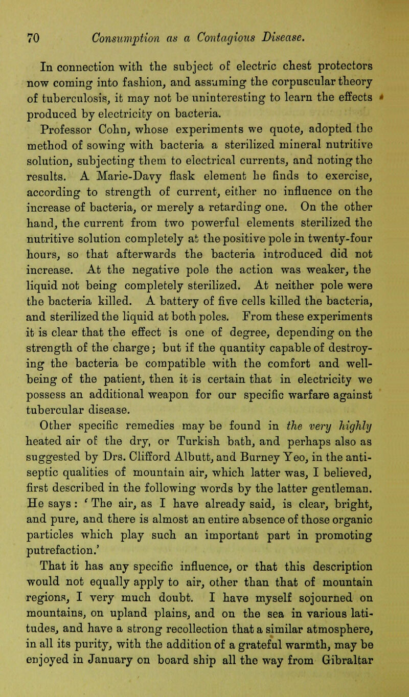 In connection with the subject of electric chest protectors now coming into fashion, and assuming the corpuscular theory of tuberculosis, it may not be uninteresting to learn the effects » produced by electricity on bacteria. Professor Cohn, whose experiments we quote, adopted the method of sowing with bacteria a sterilized mineral nutritive solution, subjecting them to electrical currents, and noting the results. A Marie-Davy flask element he finds to exercise, according to strength of current, either no influence on the increase of bacteria, or merely a retarding one. On the other hand, the current from two powerful elements sterilized the nutritive solution completely at the positive pole in twenty-four hours, so that afterwards the bacteria introduced did not increase. At the negative pole the action was weaker, the liquid not being completely sterilized. At neither pole were the bacteria killed. A battery of five cells killed the bacteria, and sterilized the liquid at both poles. From these experiments it is clear that the effect is one of degree, depending on the strength of the charge; but if the quantity capable of destroy- ing the bacteria be compatible with the comfort and well- being of the patient, then it is certain that in electricity we possess an additional weapon for our specific warfare against tubercular disease. Other specific remedies may be found in the very highly heated air of the dry, or Turkish bath, and perhaps also as suggested by Drs. Clifford Albutt, and Burney Yeo, in the anti- septic qualities of mountain air, which latter was, I believed, first described in the following words by the latter gentleman. He says: ' The air, as I have already said, is clear, bright, and pure, and there is almost an entire absence of those organic particles which play such an important part in promoting putrefaction.' That it has any specific influence, or that this description would not equally apply to air, other than that of mountain regions, I very much doubt. I have myself sojourned on mountains, on upland plains, and on the sea in various lati- tudes, and have a strong recollection that a similar atmosphere, in all its purity, with the addition of a grateful warmth, may be enjoyed in January on board ship all the way from Gibraltar