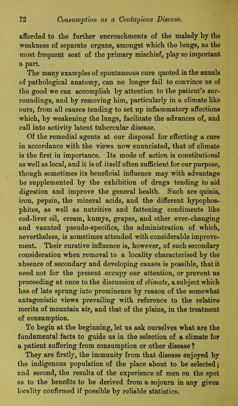 afforded to the further encroachments of the malady by the weakness of separate organs, amongst which the lungs, as the most frequent seat of the primary mischief, play so important a part. The many examples of spontaneous cure quoted in the annals of pathological anatomy, can no longer fail to convince us of the good we can accomplish by attention to the patient's sur- roundings, and by removing him, particularly in a climate like ours, from all causes tending to set up inflammatory affections which, by weakening the lungs, facilitate the advances of, and call into activity latent tubercular disease. Of the remedial agents at our disposal for effecting a cure in accordance with the views now enunciated, that of climate is the first in importance. Its mode of action is constitutional as well as local, and it is of itself often sufficient for our purpose, though sometimes its beneficial influence may with advantage be supplemented by the exhibition of drugs tending to aid digestion and improve the general health. Such are quinia, iron, pepsin, the mineral acids, and the different hypophos- phites, as well as nutritive and fattening condiments like cod-liver oil, cream, kumys, grapes, and other ever-changing and vaunted pseudo-specifics, the administration of which, nevertheless, is sometimes attended with considerable improve- ment. Their curative influence is, however, of such secondary consideration when removal to a locality characterised by the absence of secondary and developing causes is possible, that it need not for the present occupy our attention, or prevent us proceeding at once to the discussion of climate, a subject which has of late sprung into prominence by reason of the somewhat antagonistic views prevailing with reference to the relative merits of mountain air, and that of the plains, in the treatment of consumption. To begin at the beginning, let us ask ourselves what are the fundamental facts to guide us in the selection of a climate for a patient suffering from consumption or other disease ? They are firstly, the immunity from that disease enjoyed by the indigenous population of the place about to be selected; and second, the results of the experience of men on the spot ns to the benefits to be derived from a sojourn in any given locality confirmed if possible by reliable statistics;